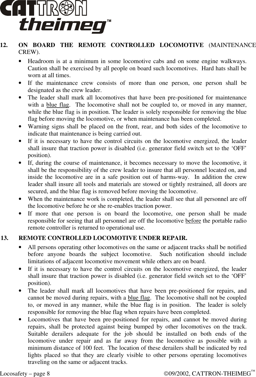  Locosafety – page 8  09/2002, CATTRON-THEIMEG™ 12. ON BOARD THE REMOTE CONTROLLED LOCOMOTIVE (MAINTENANCE CREW). • Headroom is at a minimum in some locomotive cabs and on some engine walkways.  Caution shall be exercised by all people on board such locomotives.  Hard hats shall be worn at all times. • If the maintenance crew consists of more than one person, one person shall be designated as the crew leader. • The leader shall mark all locomotives that have been pre-positioned for maintenance with a blue flag.  The locomotive shall not be coupled to, or moved in any manner, while the blue flag is in position. The leader is solely responsible for removing the blue flag before moving the locomotive, or when maintenance has been completed. • Warning signs shall be placed on the front, rear, and both sides of the locomotive to indicate that maintenance is being carried out. • If it is necessary to have the control circuits on the locomotive energized, the leader shall insure that traction power is disabled (i.e. generator field switch set to the ‘OFF’ position). • If, during the course of maintenance, it becomes necessary to move the locomotive, it shall be the responsibility of the crew leader to insure that all personnel located on, and inside the locomotive are in a safe position out of harms-way.  In addition the crew leader shall insure all tools and materials are stowed or tightly restrained, all doors are secured, and the blue flag is removed before moving the locomotive. • When the maintenance work is completed, the leader shall see that all personnel are off the locomotive before he or she re-enables traction power.  • If more that one person is on board the locomotive, one person shall be made responsible for seeing that all personnel are off the locomotive before the portable radio remote controller is returned to operational use. 13. REMOTE CONTROLLED LOCOMOTIVE UNDER REPAIR. • All persons operating other locomotives on the same or adjacent tracks shall be notified before anyone boards the subject locomotive.  Such notification should include limitations of adjacent locomotive movement while others are on board. • If it is necessary to have the control circuits on the locomotive energized, the leader shall insure that traction power is disabled (i.e. generator field switch set to the ‘OFF’ position). • The leader shall mark all locomotives that have been pre-positioned for repairs, and cannot be moved during repairs, with a blue flag.  The locomotive shall not be coupled to, or moved in any manner, while the blue flag is in position.  The leader is solely responsible for removing the blue flag when repairs have been completed. • Locomotives that have been pre-positioned for repairs, and cannot be moved during repairs, shall be protected against being bumped by other locomotives on the track.  Suitable derailers adequate for the job should be installed on both ends of the locomotive under repair and as far away from the locomotive as possible with a minimum distance of 100 feet.  The location of these derailers shall be indicated by red lights placed so that they are clearly visible to other persons operating locomotives traveling on the same or adjacent tracks.  