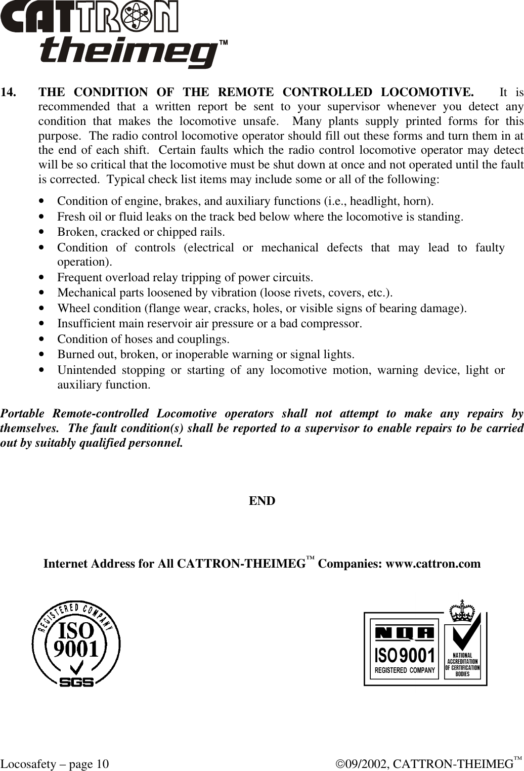  Locosafety – page 10  09/2002, CATTRON-THEIMEG™ 14. THE CONDITION OF THE REMOTE CONTROLLED LOCOMOTIVE.   It is recommended that a written report be sent to your supervisor whenever you detect any condition that makes the locomotive unsafe.  Many plants supply printed forms for this purpose.  The radio control locomotive operator should fill out these forms and turn them in at the end of each shift.  Certain faults which the radio control locomotive operator may detect will be so critical that the locomotive must be shut down at once and not operated until the fault is corrected.  Typical check list items may include some or all of the following: • Condition of engine, brakes, and auxiliary functions (i.e., headlight, horn). • Fresh oil or fluid leaks on the track bed below where the locomotive is standing. • Broken, cracked or chipped rails. • Condition of controls (electrical or mechanical defects that may lead to faulty operation). • Frequent overload relay tripping of power circuits. • Mechanical parts loosened by vibration (loose rivets, covers, etc.). • Wheel condition (flange wear, cracks, holes, or visible signs of bearing damage). • Insufficient main reservoir air pressure or a bad compressor. • Condition of hoses and couplings. • Burned out, broken, or inoperable warning or signal lights. • Unintended stopping or starting of any locomotive motion, warning device, light or auxiliary function.  Portable Remote-controlled Locomotive operators shall not attempt to make any repairs by themselves.  The fault condition(s) shall be reported to a supervisor to enable repairs to be carried out by suitably qualified personnel.    END   Internet Address for All CATTRON-THEIMEG™ Companies: www.cattron.com   
