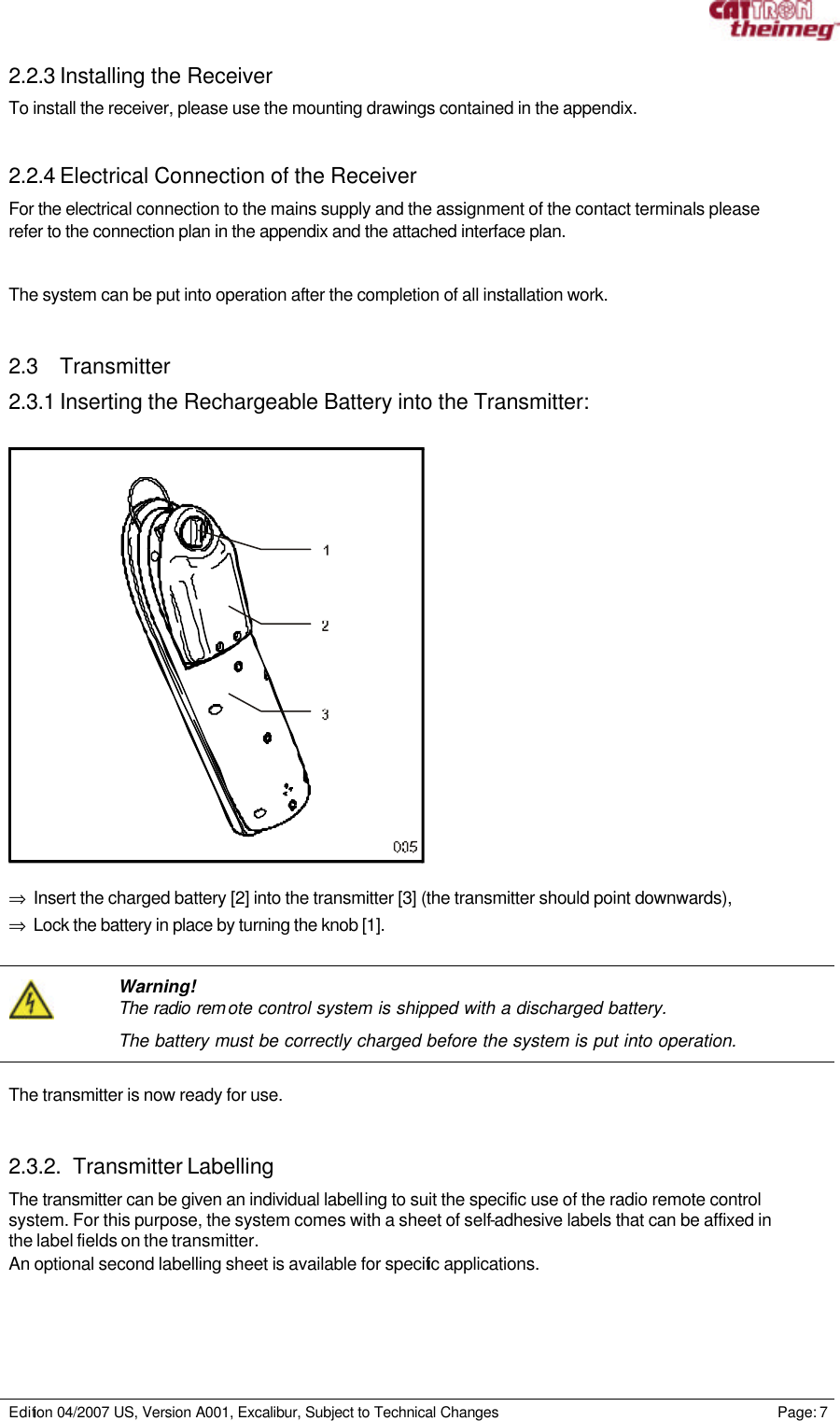     Edition 04/2007 US, Version A001, Excalibur, Subject to Technical Changes                                                             Page: 7  2.2.3 Installing the Receiver To install the receiver, please use the mounting drawings contained in the appendix.  2.2.4 Electrical Connection of the Receiver For the electrical connection to the mains supply and the assignment of the contact terminals please refer to the connection plan in the appendix and the attached interface plan.  The system can be put into operation after the completion of all installation work.   2.3 Transmitter 2.3.1 Inserting the Rechargeable Battery into the Transmitter:    ⇒ Insert the charged battery [2] into the transmitter [3] (the transmitter should point downwards), ⇒ Lock the battery in place by turning the knob [1].    Warning! The radio rem ote control system is shipped with a discharged battery. The battery must be correctly charged before the system is put into operation.  The transmitter is now ready for use.   2.3.2. Transmitter Labelling The transmitter can be given an individual labelling to suit the specific use of the radio remote control system. For this purpose, the system comes with a sheet of self-adhesive labels that can be affixed in the label fields on the transmitter.  An optional second labelling sheet is available for specific applications. 