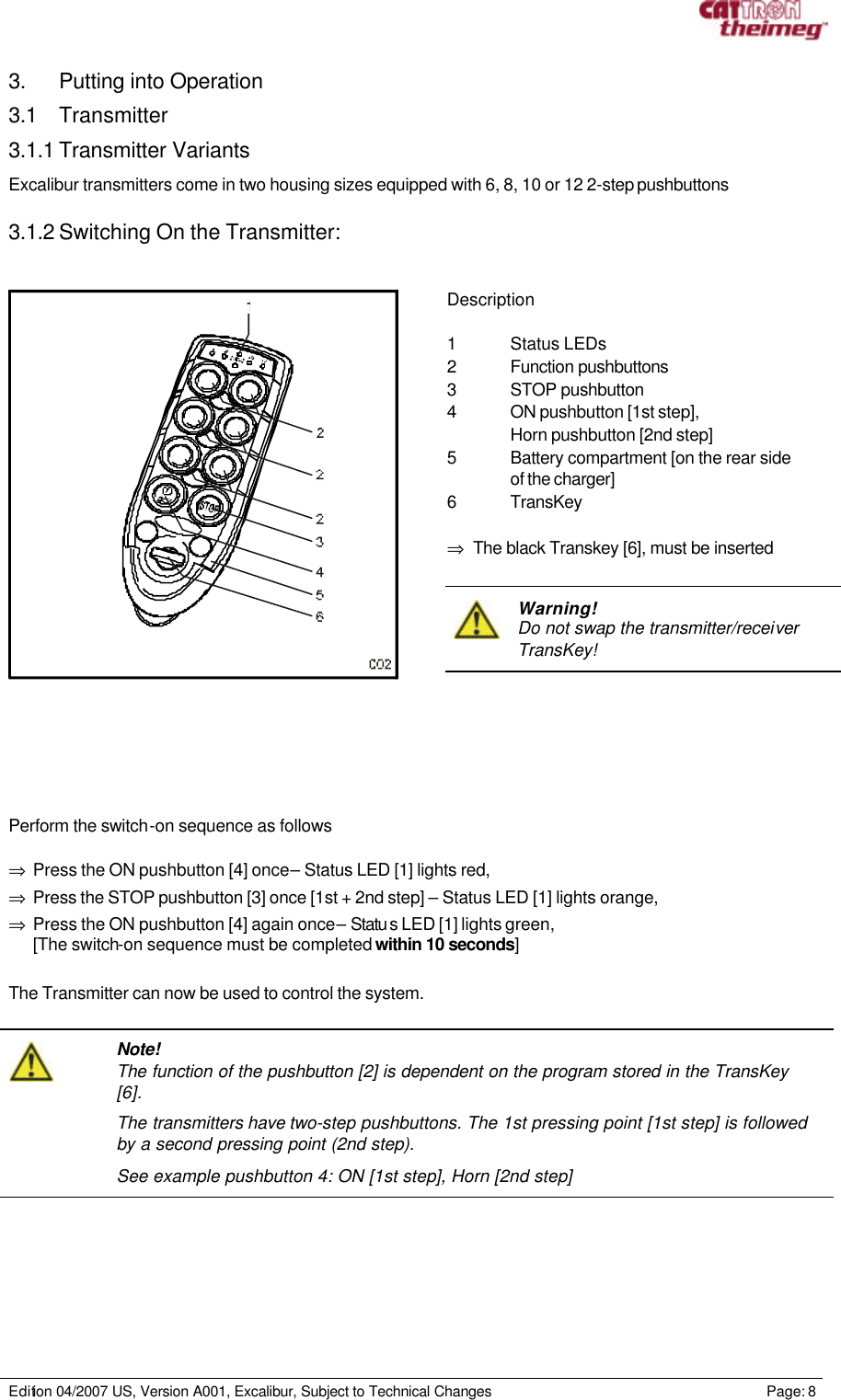     Edition 04/2007 US, Version A001, Excalibur, Subject to Technical Changes                                                             Page: 8  3. Putting into Operation 3.1 Transmitter 3.1.1 Transmitter Variants Excalibur transmitters come in two housing sizes equipped with 6, 8, 10 or 12 2-step pushbuttons   3.1.2 Switching On the Transmitter:       Description  1 Status LEDs 2 Function pushbuttons  3 STOP pushbutton 4 ON pushbutton [1st step],   Horn pushbutton [2nd step] 5 Battery compartment [on the rear side   of the charger]  6 TransKey  ⇒ The black Transkey [6], must be inserted    Warning! Do not swap the transmitter/receiver TransKey!     Perform the switch-on sequence as follows  ⇒ Press the ON pushbutton [4] once – Status LED [1] lights red, ⇒ Press the STOP pushbutton [3] once [1st + 2nd step] – Status LED [1] lights orange, ⇒ Press the ON pushbutton [4] again once – Statu s LED [1] lights green, [The switch-on sequence must be completed within 10 seconds]    The Transmitter can now be used to control the system.    Note! The function of the pushbutton [2] is dependent on the program stored in the TransKey [6]. The transmitters have two-step pushbuttons. The 1st pressing point [1st step] is followed by a second pressing point (2nd step). See example pushbutton 4: ON [1st step], Horn [2nd step]  