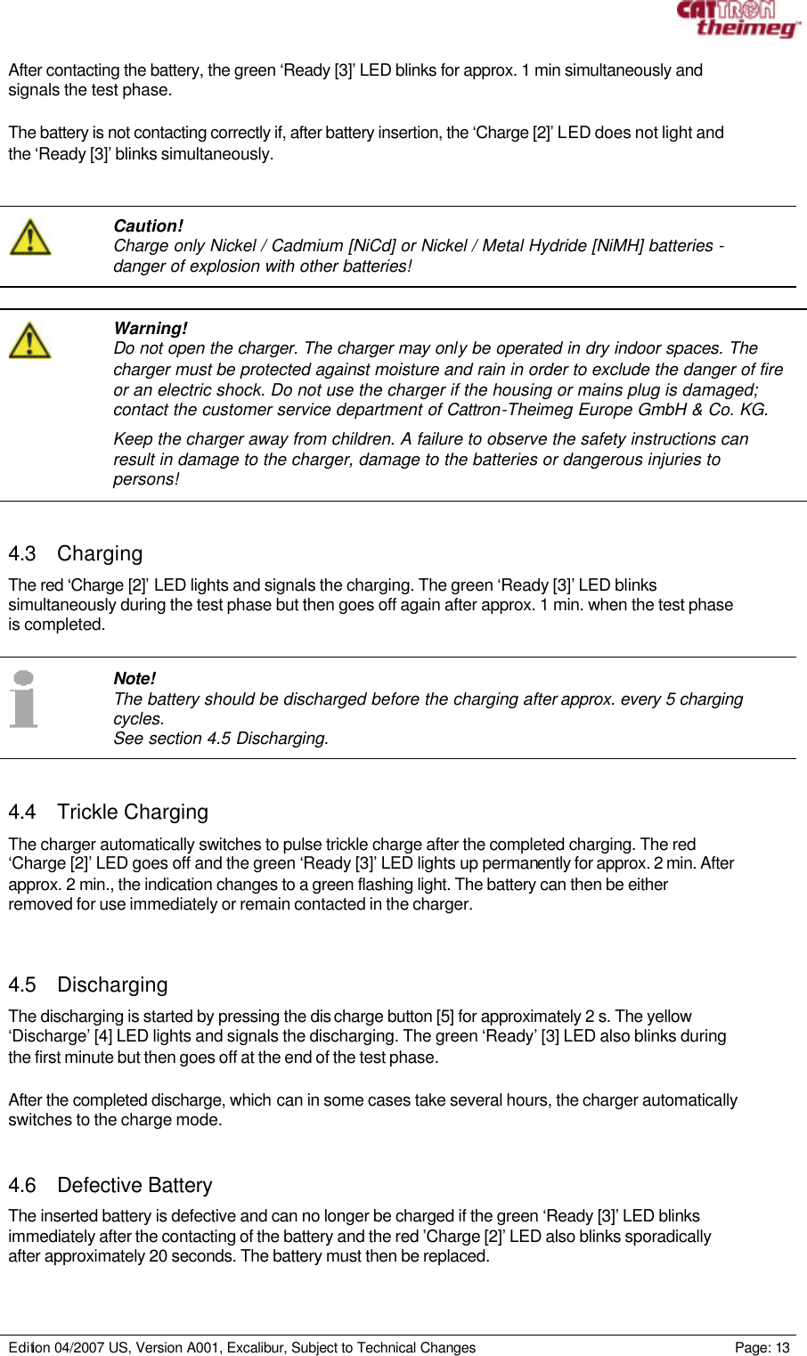     Edition 04/2007 US, Version A001, Excalibur, Subject to Technical Changes                                                             Page: 13  After contacting the battery, the green ‘Ready [3]’ LED blinks for approx. 1 min simultaneously and signals the test phase.  The battery is not contacting correctly if, after battery insertion, the ‘Charge [2]’ LED does not light and the ‘Ready [3]’ blinks simultaneously.     Caution! Charge only Nickel / Cadmium [NiCd] or Nickel / Metal Hydride [NiMH] batteries - danger of explosion with other batteries!    Warning! Do not open the charger. The charger may only be operated in dry indoor spaces. The charger must be protected against moisture and rain in order to exclude the danger of fire or an electric shock. Do not use the charger if the housing or mains plug is damaged; contact the customer service department of Cattron-Theimeg Europe GmbH &amp; Co. KG.  Keep the charger away from children. A failure to observe the safety instructions can result in damage to the charger, damage to the batteries or dangerous injuries to persons!   4.3 Charging The red ‘Charge [2]’ LED lights and signals the charging. The green ‘Ready [3]’ LED blinks simultaneously during the test phase but then goes off again after approx. 1 min. when the test phase is completed.     Note! The battery should be discharged before the charging after approx. every 5 charging cycles. See section 4.5 Discharging.   4.4 Trickle Charging The charger automatically switches to pulse trickle charge after the completed charging. The red ‘Charge [2]’ LED goes off and the green ‘Ready [3]’ LED lights up permanently for approx. 2 min. After approx. 2 min., the indication changes to a green flashing light. The battery can then be either removed for use immediately or remain contacted in the charger.   4.5 Discharging The discharging is started by pressing the dis charge button [5] for approximately 2 s. The yellow ‘Discharge’ [4] LED lights and signals the discharging. The green ‘Ready’ [3] LED also blinks during the first minute but then goes off at the end of the test phase.   After the completed discharge, which can in some cases take several hours, the charger automatically switches to the charge mode.   4.6 Defective Battery The inserted battery is defective and can no longer be charged if the green ‘Ready [3]’ LED blinks immediately after the contacting of the battery and the red ’Charge [2]’ LED also blinks sporadically after approximately 20 seconds. The battery must then be replaced.  