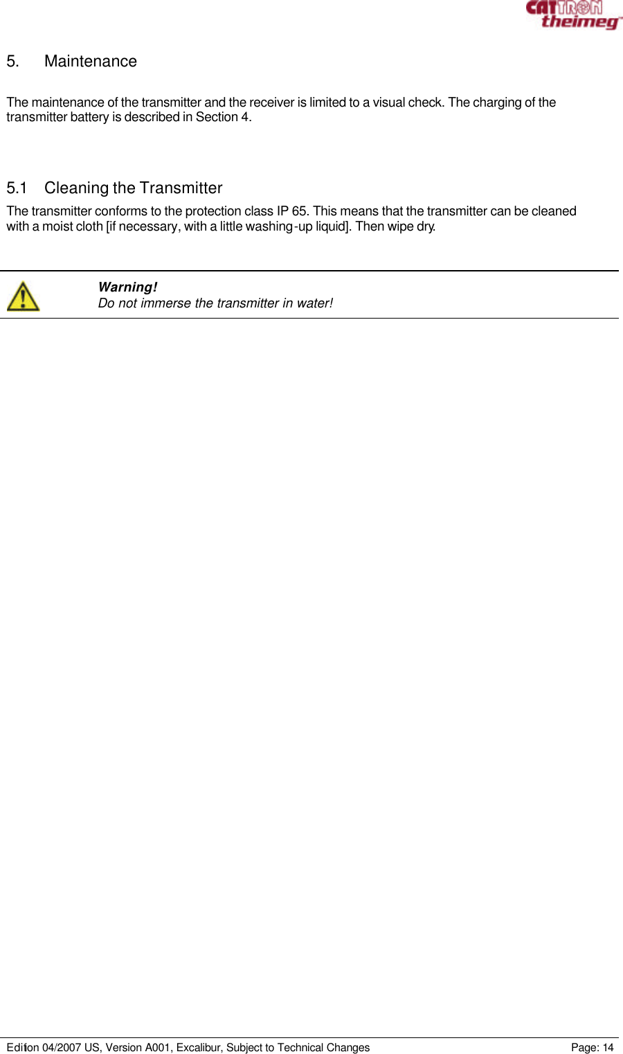     Edition 04/2007 US, Version A001, Excalibur, Subject to Technical Changes                                                             Page: 14  5. Maintenance  The maintenance of the transmitter and the receiver is limited to a visual check. The charging of the transmitter battery is described in Section 4.    5.1 Cleaning the Transmitter The transmitter conforms to the protection class IP 65. This means that the transmitter can be cleaned with a moist cloth [if necessary, with a little washing-up liquid]. Then wipe dry.      Warning! Do not immerse the transmitter in water!   
