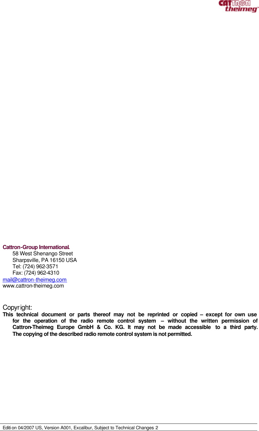     Editi on 04/2007 US, Version A001, Excalibur, Subject to Technical Changes 2                                Cattron-Group International. 58 West Shenango Street Sharpsville, PA 16150 USA Tel: (724) 962-3571 Fax: (724) 962-4310 mail@cattron-theimeg.com www.cattron-theimeg.com    Copyright: This technical document or parts thereof may not be reprinted or copied – except for own use for the operation of the radio remote control system  – without the written permission of Cattron-Theimeg Europe GmbH &amp; Co. KG. It may not be made accessible  to a third party. The copying of the described radio remote control system is not permitted. 