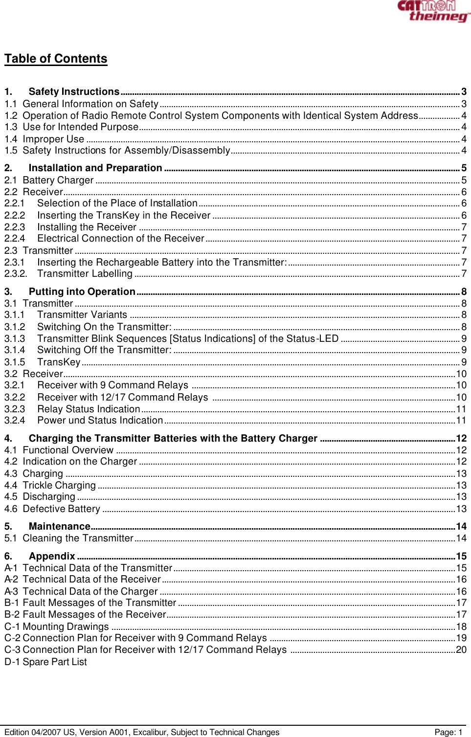      Edition 04/2007 US, Version A001, Excalibur, Subject to Technical Changes                                                             Page: 1  Table of Contents  1.    Safety Instructions....................................................................................................................................................3 1.1 General Information on Safety...................................................................................................................................3 1.2 Operation of Radio Remote Control System Components with Identical System Address..................4 1.3 Use for Intended Purpose............................................................................................................................................4 1.4 Improper Use...................................................................................................................................................................4 1.5 Safety Instructions for Assembly/Disassembly....................................................................................................4 2.    Installation and Preparation.................................................................................................................................5 2.1 Battery Charger...............................................................................................................................................................5 2.2 Receiver.............................................................................................................................................................................6 2.2.1 Selection of the Place of Installation..................................................................................................................6 2.2.2 Inserting the TransKey in the Receiver............................................................................................................6 2.2.3 Installing the Receiver ............................................................................................................................................7 2.2.4 Electrical Connection of the Receiver...............................................................................................................7 2.3 Transmitter........................................................................................................................................................................7 2.3.1 Inserting the Rechargeable Battery into the Transmitter:...........................................................................7 2.3.2. Transmitter Labelling..............................................................................................................................................7 3.    Putting into Operation.............................................................................................................................................8 3.1 Transmitter........................................................................................................................................................................8 3.1.1 Transmitter Variants ................................................................................................................................................8 3.1.2 Switching On the Transmitter:.............................................................................................................................8 3.1.3 Transmitter Blink Sequences [Status Indications] of the Status-LED....................................................9 3.1.4 Switching Off the Transmitter:.............................................................................................................................9 3.1.5 TransKey.....................................................................................................................................................................9 3.2 Receiver...........................................................................................................................................................................10 3.2.1 Receiver with 9 Command Relays ...................................................................................................................10 3.2.2 Receiver with 12/17 Command Relays ..........................................................................................................10 3.2.3 Relay Status Indication.........................................................................................................................................11 3.2.4 Power und Status Indication...............................................................................................................................11 4.    Charging the Transmitter Batteries with the Battery Charger ...........................................................12 4.1 Functional Overview ....................................................................................................................................................12 4.2 Indication on the Charger..........................................................................................................................................12 4.3 Charging ..........................................................................................................................................................................13 4.4 Trickle Charging............................................................................................................................................................13 4.5 Discharging.....................................................................................................................................................................13 4.6 Defective Battery..........................................................................................................................................................13 5.    Maintenance...............................................................................................................................................................14 5.1 Cleaning the Transmitter............................................................................................................................................14 6.    Appendix.....................................................................................................................................................................15 A-1 Technical Data of the Transmitter...........................................................................................................................15 A-2 Technical Data of the Receiver................................................................................................................................16 A-3 Technical Data of the Charger.................................................................................................................................16 B-1 Fault Messages of the Transmitter.........................................................................................................................17 B-2 Fault Messages of the Receiver..............................................................................................................................17 C-1 Mounting Drawings ......................................................................................................................................................18 C-2 Connection Plan for Receiver with 9 Command Relays .................................................................................19 C-3 Connection Plan for Receiver with 12/17 Command Relays ........................................................................20 D-1 Spare Part List  