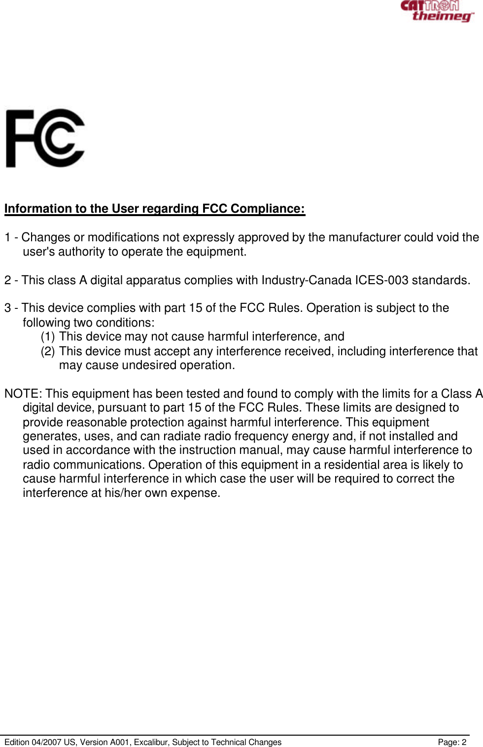     Edition 04/2007 US, Version A001, Excalibur, Subject to Technical Changes                                                             Page: 2        Information to the User regarding FCC Compliance:  1 - Changes or modifications not expressly approved by the manufacturer could void the user&apos;s authority to operate the equipment.  2 - This class A digital apparatus complies with Industry-Canada ICES-003 standards.  3 - This device complies with part 15 of the FCC Rules. Operation is subject to the following two conditions:  (1) This device may not cause harmful interference, and  (2) This device must accept any interference received, including interference that may cause undesired operation.  NOTE: This equipment has been tested and found to comply with the limits for a Class A digital device, pursuant to part 15 of the FCC Rules. These limits are designed to provide reasonable protection against harmful interference. This equipment generates, uses, and can radiate radio frequency energy and, if not installed and used in accordance with the instruction manual, may cause harmful interference to radio communications. Operation of this equipment in a residential area is likely to cause harmful interference in which case the user will be required to correct the interference at his/her own expense. 