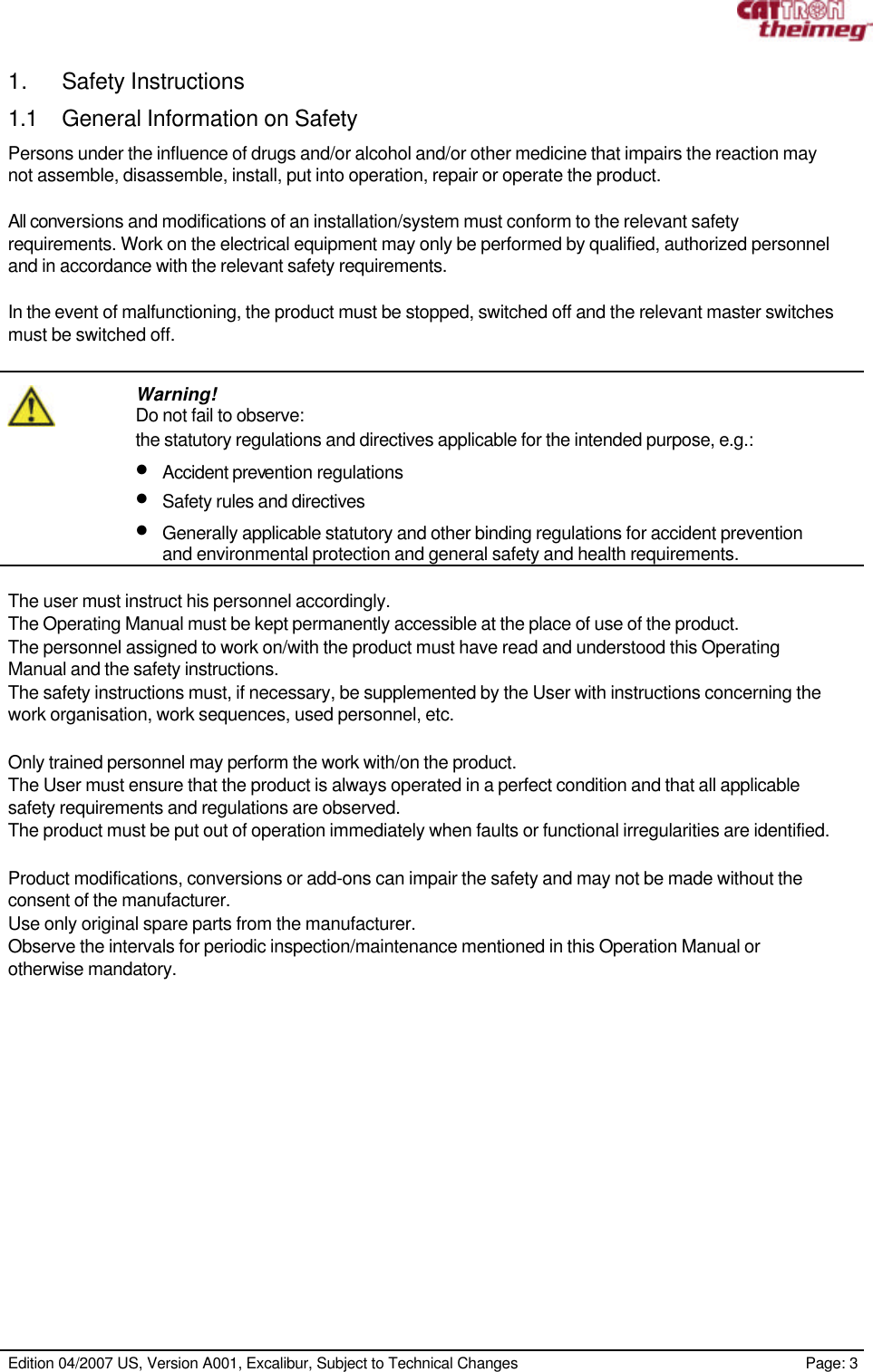     Edition 04/2007 US, Version A001, Excalibur, Subject to Technical Changes                                                             Page: 3  1. Safety Instructions 1.1 General Information on Safety Persons under the influence of drugs and/or alcohol and/or other medicine that impairs the reaction may not assemble, disassemble, install, put into operation, repair or operate the product.  All conversions and modifications of an installation/system must conform to the relevant safety requirements. Work on the electrical equipment may only be performed by qualified, authorized personnel and in accordance with the relevant safety requirements.  In the event of malfunctioning, the product must be stopped, switched off and the relevant master switches must be switched off.    Warning! Do not fail to observe: the statutory regulations and directives applicable for the intended purpose, e.g.: • Accident prevention regulations • Safety rules and directives • Generally applicable statutory and other binding regulations for accident prevention and environmental protection and general safety and health requirements.  The user must instruct his personnel accordingly. The Operating Manual must be kept permanently accessible at the place of use of the product. The personnel assigned to work on/with the product must have read and understood this Operating Manual and the safety instructions. The safety instructions must, if necessary, be supplemented by the User with instructions concerning the work organisation, work sequences, used personnel, etc.  Only trained personnel may perform the work with/on the product. The User must ensure that the product is always operated in a perfect condition and that all applicable safety requirements and regulations are observed. The product must be put out of operation immediately when faults or functional irregularities are identified.  Product modifications, conversions or add-ons can impair the safety and may not be made without the consent of the manufacturer. Use only original spare parts from the manufacturer. Observe the intervals for periodic inspection/maintenance mentioned in this Operation Manual or otherwise mandatory.  