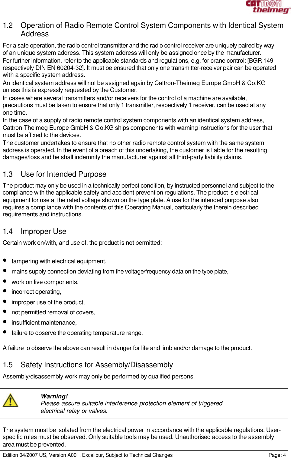     Edition 04/2007 US, Version A001, Excalibur, Subject to Technical Changes                                                             Page: 4  1.2 Operation of Radio Remote Control System Components with Identical System Address For a safe operation, the radio control transmitter and the radio control receiver are uniquely paired by way of an unique system address. This system address will only be assigned once by the manufacturer. For further information, refer to the applicable standards and regulations, e.g. for crane control: [BGR 149 respectively DIN EN 60204-32]. It must be ensured that only one transmitter-receiver pair can be operated with a specific system address. An identical system address will not be assigned again by Cattron-Theimeg Europe GmbH &amp; Co.KG unless this is expressly requested by the Customer. In cases where several transmitters and/or receivers for the control of a machine are available, precautions must be taken to ensure that only 1 transmitter, respectively 1 receiver, can be used at any one time. In the case of a supply of radio remote control system components with an identical system address, Cattron-Theimeg Europe GmbH &amp; Co.KG ships components with warning instructions for the user that must be affixed to the devices. The customer undertakes to ensure that no other radio remote control system with the same system address is operated. In the event of a breach of this undertaking, the customer is liable for the resulting damages/loss and he shall indemnify the manufacturer against all third-party liability claims.  1.3 Use for Intended Purpose The product may only be used in a technically perfect condition, by instructed personnel and subject to the compliance with the applicable safety and accident prevention regulations. The product is electrical equipment for use at the rated voltage shown on the type plate. A use for the intended purpose also requires a compliance with the contents of this Operating Manual, particularly the therein described requirements and instructions.  1.4 Improper Use Certain work on/with, and use of, the product is not permitted:  • tampering with electrical equipment, • mains supply connection deviating from the voltage/frequency data on the type plate, • work on live components, • incorrect operating, • improper use of the product, • not permitted removal of covers, • insufficient maintenance, • failure to observe the operating temperature range.  A failure to observe the above can result in danger for life and limb and/or damage to the product.  1.5 Safety Instructions for Assembly/Disassembly Assembly/disassembly work may only be performed by qualified persons.     Warning! Please assure suitable interference protection element of triggered electrical relay or valves.  The system must be isolated from the electrical power in accordance with the applicable regulations. User-specific rules must be observed. Only suitable tools may be used. Unauthorised access to the assembly area must be prevented. 