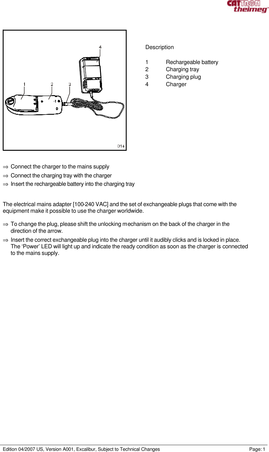     Edition 04/2007 US, Version A001, Excalibur, Subject to Technical Changes                                                             Page: 1     Description  1 Rechargeable battery 2 Charging tray 3 Charging plug 4 Charger  ⇒ Connect the charger to the mains supply ⇒ Connect the charging tray with the charger ⇒ Insert the rechargeable battery into the charging tray  The electrical mains adapter [100-240 VAC] and the set of exchangeable plugs that come with the equipment make it possible to use the charger worldwide.  ⇒ To change the plug, please shift the unlocking mechanism on the back of the charger in the direction of the arrow.  ⇒ Insert the correct exchangeable plug into the charger until it audibly clicks and is locked in place. The ‘Power’ LED will light up and indicate the ready condition as soon as the charger is connected to the mains supply. 