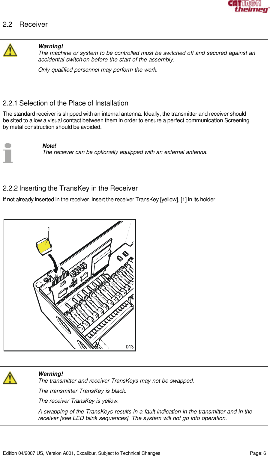     Edition 04/2007 US, Version A001, Excalibur, Subject to Technical Changes                                                             Page: 6  2.2 Receiver    Warning! The machine or system to be controlled must be switched off and secured against an accidental switch-on before the start of the assembly.  Only qualified personnel may perform the work.    2.2.1 Selection of the Place of Installation The standard receiver is shipped with an internal antenna. Ideally, the transmitter and receiver should be sited to allow a visual contact between them in order to ensure a perfect communication Screening by metal construction should be avoided.    Note! The receiver can be optionally equipped with an external antenna.    2.2.2 Inserting the TransKey in the Receiver If not already inserted in the receiver, insert the receiver TransKey [yellow], [1] in its holder.         Warning! The transmitter and receiver TransKeys may not be swapped. The transmitter TransKey is black. The receiver TransKey is yellow.  A swapping of the TransKeys results in a fault indication in the transmitter and in the receiver [see LED blink sequences]. The system will not go into operation.  