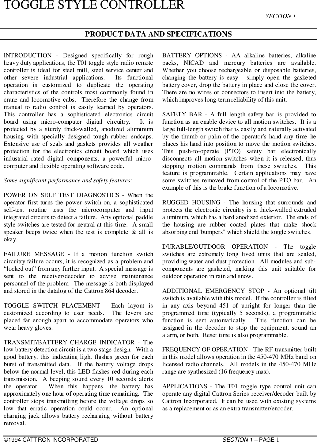 1994 CATTRON INCORPORATED SECTION 1 – PAGE 1TOGGLE STYLE CONTROLLERSECTION 1PRODUCT DATA AND SPECIFICATIONSINTRODUCTION - Designed specifically for roughheavy duty applications, the T01 toggle style radio remotecontroller is ideal for steel mill, steel service center andother severe industrial applications.  Its functionaloperation is customized to duplicate the operatingcharacteristics of the controls most commonly found incrane and locomotive cabs.  Therefore the change frommanual to radio control is easily learned by operators.This controller has a sophisticated electronics circuitboard using micro-computer digital circuitry.  It isprotected by a sturdy thick-walled, anodized aluminumhousing with specially designed tough rubber endcaps.Extensive use of seals and gaskets provides all weatherprotection for the electronics circuit board which usesindustrial rated digital components, a powerful micro-computer and flexible operating software code.Some significant performance and safety features:POWER ON SELF TEST DIAGNOSTICS - When theoperator first turns the power switch on, a sophisticatedself-test routine tests the microcomputer and inputintegrated circuits to detect a failure.  Any optional paddlestyle switches are tested for neutral at this time.  A smallspeaker beeps twice when the test is complete &amp; all isokay.FAILURE MESSAGE - If a motion function switchcircuitry failure occurs, it is recognized as a problem and“locked out” from any further input.  A special message issent to the receiver/decoder to advise maintenancepersonnel of the problem.  The message is both displayedand stored in the datalog of the Cattron 864 decoder.TOGGLE SWITCH PLACEMENT - Each layout iscustomized according to user needs.  The levers areplaced far enough apart to accommodate operators whowear heavy gloves.TRANSMIT/BATTERY CHARGE INDICATOR - Thelow battery detection circuit is a two stage design.  With agood battery, this indicating light flashes green for eachburst of transmitted data.  If the battery voltage dropsbelow the normal level, this LED flashes red during eachtransmission.  A beeping sound every 10 seconds alertsthe operator.  When this happens, the battery hasapproximately one hour of operating time remaining.  Thecontroller stops transmitting before the voltage drops solow that erratic operation could occur.  An optionalcharging jack allows battery recharging without batteryremoval.BATTERY OPTIONS - AA alkaline batteries, alkalinepacks, NICAD and mercury batteries are available.Whether you choose rechargeable or disposable batteries,changing the battery is easy - simply open the gasketedbattery cover, drop the battery in place and close the cover.There are no wires or connectors to insert into the battery,which improves long-term reliability of this unit.SAFETY BAR - A full length safety bar is provided tofunction as an enable device to all motion switches.  It is alarge full-length switch that is easily and naturally activatedby the thumb or palm of the operator&apos;s hand any time heplaces his hand into position to move the motion switches.This push-to-operate (PTO) safety bar electronicallydisconnects all motion switches when it is released, thusstopping motion commands from&apos; these switches.  Thisfeature is programmable.  Certain applications may havesome switches removed from control of the PTO bar.  Anexample of this is the brake function of a locomotive.RUGGED HOUSING - The housing that surrounds andprotects the electronic circuitry is a thick-walled extrudedaluminum, which has a hard anodized exterior.  The ends ofthe housing are rubber coated plates that make shockabsorbing end &apos;bumpers&quot; which shield the toggle switches.DURABLE/OUTDOOR OPERATION - The toggleswitches are extremely long lived units that are sealed,providing water and dust protection.  All modules and sub-components are gasketed, making this unit suitable foroutdoor operation in rain and snow.ADDITIONAL EMERGENCY STOP - An optional tiltswitch is available with this model.  If the controller is tiltedin any axis beyond 451 of upright for longer than theprogrammed time (typically 5 seconds), a programmablefunction is sent automatically.  This function can beassigned in the decoder to stop the equipment, sound analarm, or both.  Reset time is also programmable.FREQUENCY OF OPERATION - The RF transmitter builtin this model allows operation in the 450-470 MHz band onlicensed radio channels.  All models in the 450-470 MHzrange are synthesized (16 frequency max).APPLICATIONS - The T01 toggle type control unit canoperate any digital Cattron Series receiver/decoder built byCattron Incorporated.  It can be used with existing systemsas a replacement or as an extra transmitter/encoder.