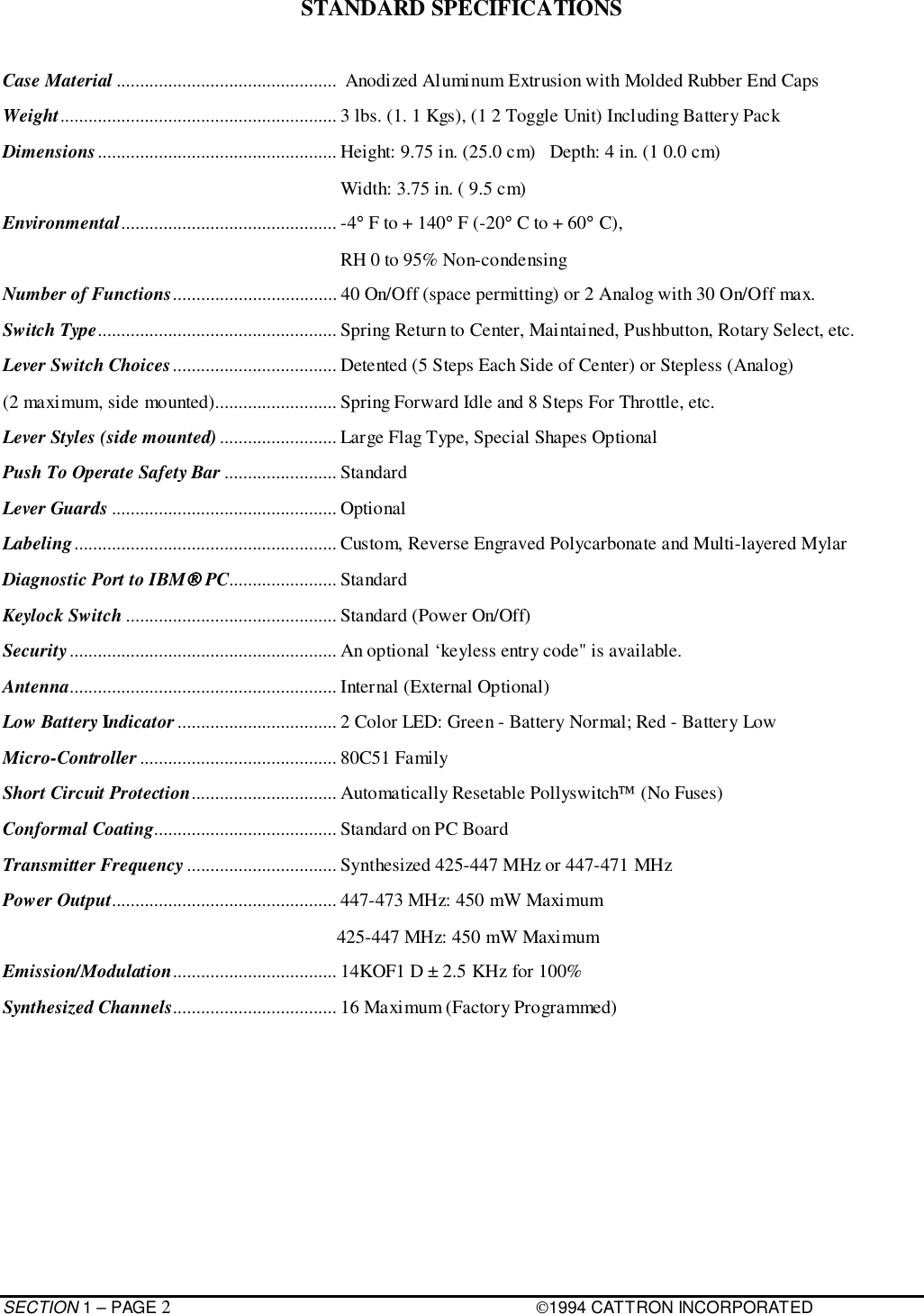 SECTION 1 – PAGE 21994 CATTRON INCORPORATEDSTANDARD SPECIFICATIONSCase Material ...............................................  Anodized Aluminum Extrusion with Molded Rubber End CapsWeight........................................................... 3 lbs. (1. 1 Kgs), (1 2 Toggle Unit) Including Battery PackDimensions................................................... Height: 9.75 in. (25.0 cm)   Depth: 4 in. (1 0.0 cm)                                                                        Width: 3.75 in. ( 9.5 cm)Environmental.............................................. -4° F to + 140° F (-20° C to + 60° C),                                                                        RH 0 to 95% Non-condensingNumber of Functions................................... 40 On/Off (space permitting) or 2 Analog with 30 On/Off max.Switch Type................................................... Spring Return to Center, Maintained, Pushbutton, Rotary Select, etc.Lever Switch Choices................................... Detented (5 Steps Each Side of Center) or Stepless (Analog)(2 maximum, side mounted).......................... Spring Forward Idle and 8 Steps For Throttle, etc.Lever Styles (side mounted) ......................... Large Flag Type, Special Shapes OptionalPush To Operate Safety Bar ........................ StandardLever Guards ................................................ OptionalLabeling........................................................ Custom, Reverse Engraved Polycarbonate and Multi-layered MylarDiagnostic Port to IBM PC....................... StandardKeylock Switch ............................................. Standard (Power On/Off)Security......................................................... An optional ‘keyless entry code&quot; is available.Antenna......................................................... Internal (External Optional)Low Battery Indicator .................................. 2 Color LED: Green - Battery Normal; Red - Battery LowMicro-Controller .......................................... 80C51 FamilyShort Circuit Protection............................... Automatically Resetable Pollyswitch (No Fuses)Conformal Coating....................................... Standard on PC BoardTransmitter Frequency................................ Synthesized 425-447 MHz or 447-471 MHzPower Output................................................ 447-473 MHz: 450 mW Maximum     425-447 MHz: 450 mW MaximumEmission/Modulation................................... 14KOF1 D ± 2.5 KHz for 100%Synthesized Channels................................... 16 Maximum (Factory Programmed)