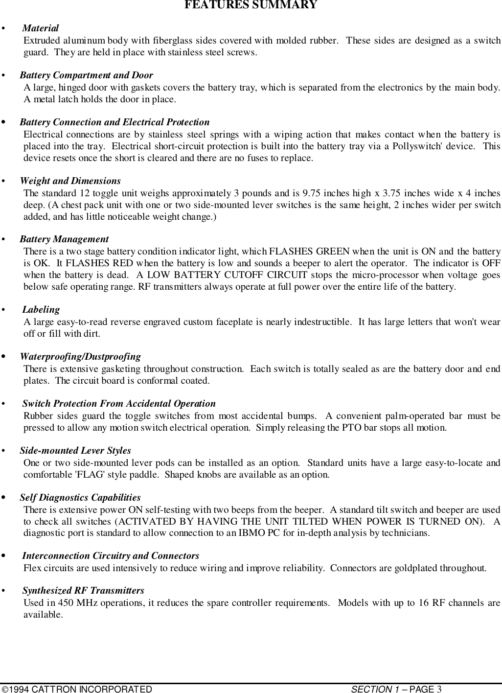 1994 CATTRON INCORPORATED SECTION 1 – PAGE 3FEATURES SUMMARY• MaterialExtruded aluminum body with fiberglass sides covered with molded rubber.  These sides are designed as a switchguard.  They are held in place with stainless steel screws.•  Battery Compartment and DoorA large, hinged door with gaskets covers the battery tray, which is separated from the electronics by the main body.A metal latch holds the door in place.•  Battery Connection and Electrical ProtectionElectrical connections are by stainless steel springs with a wiping action that makes contact when the battery isplaced into the tray.  Electrical short-circuit protection is built into the battery tray via a Pollyswitch&apos; device.  Thisdevice resets once the short is cleared and there are no fuses to replace.•  Weight and DimensionsThe standard 12 toggle unit weighs approximately 3 pounds and is 9.75 inches high x 3.75 inches wide x 4 inchesdeep. (A chest pack unit with one or two side-mounted lever switches is the same height, 2 inches wider per switchadded, and has little noticeable weight change.)•  Battery ManagementThere is a two stage battery condition indicator light, which FLASHES GREEN when the unit is ON and the batteryis OK.  It FLASHES RED when the battery is low and sounds a beeper to alert the operator.  The indicator is OFFwhen the battery is dead.  A LOW BATTERY CUTOFF CIRCUIT stops the micro-processor when voltage goesbelow safe operating range. RF transmitters always operate at full power over the entire life of the battery.• LabelingA large easy-to-read reverse engraved custom faceplate is nearly indestructible.  It has large letters that won&apos;t wearoff or fill with dirt.• Waterproofing/DustproofingThere is extensive gasketing throughout construction.  Each switch is totally sealed as are the battery door and endplates.  The circuit board is conformal coated.• Switch Protection From Accidental OperationRubber sides guard the toggle switches from most accidental bumps.  A convenient palm-operated bar must bepressed to allow any motion switch electrical operation.  Simply releasing the PTO bar stops all motion.•  Side-mounted Lever StylesOne or two side-mounted lever pods can be installed as an option.  Standard units have a large easy-to-locate andcomfortable &apos;FLAG&apos; style paddle.  Shaped knobs are available as an option.•  Self Diagnostics CapabilitiesThere is extensive power ON self-testing with two beeps from the beeper.  A standard tilt switch and beeper are usedto check all switches (ACTIVATED BY HAVING THE UNIT TILTED WHEN POWER IS TURNED ON).  Adiagnostic port is standard to allow connection to an IBMO PC for in-depth analysis by technicians.•  Interconnection Circuitry and ConnectorsFlex circuits are used intensively to reduce wiring and improve reliability.  Connectors are goldplated throughout.• Synthesized RF TransmittersUsed in 450 MHz operations, it reduces the spare controller requirements.  Models with up to 16 RF channels areavailable.