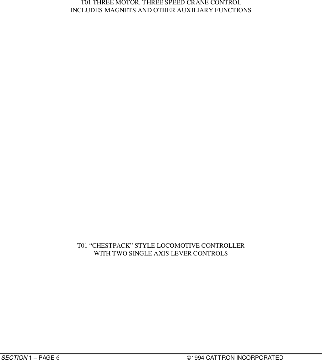 SECTION 1 – PAGE 61994 CATTRON INCORPORATEDT01 THREE MOTOR, THREE SPEED CRANE CONTROLINCLUDES MAGNETS AND OTHER AUXILIARY FUNCTIONST01 “CHESTPACK” STYLE LOCOMOTIVE CONTROLLERWITH TWO SINGLE AXIS LEVER CONTROLS