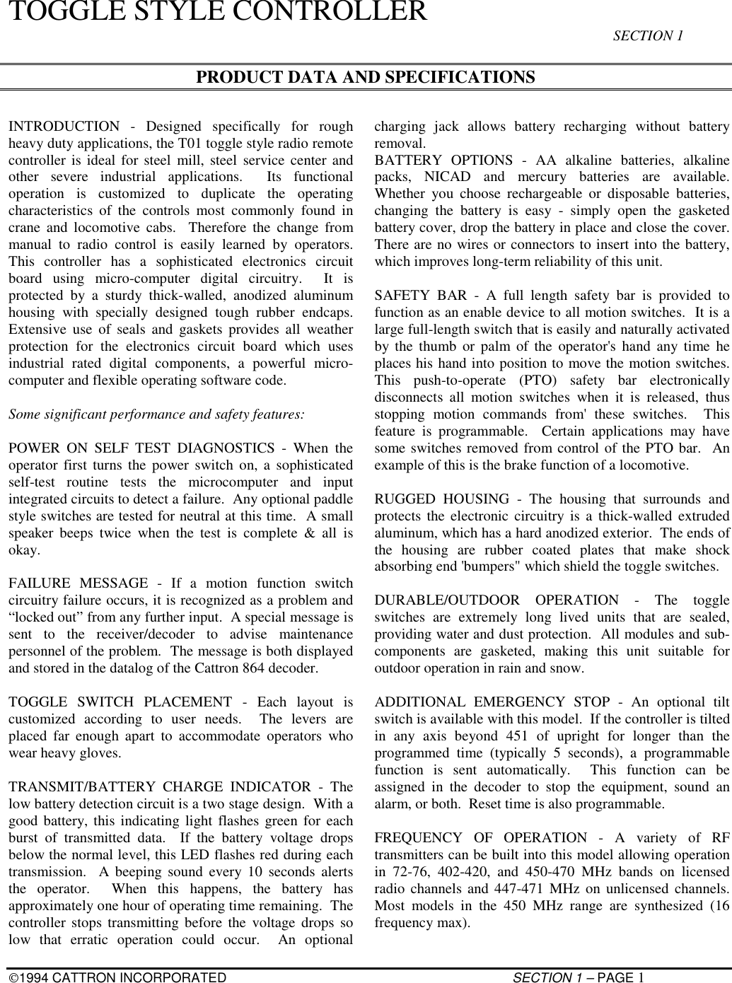 1994 CATTRON INCORPORATED SECTION 1 – PAGE 1TOGGLE STYLE CONTROLLER SECTION 1PRODUCT DATA AND SPECIFICATIONSINTRODUCTION - Designed specifically for roughheavy duty applications, the T01 toggle style radio remotecontroller is ideal for steel mill, steel service center andother severe industrial applications.  Its functionaloperation is customized to duplicate the operatingcharacteristics of the controls most commonly found incrane and locomotive cabs.  Therefore the change frommanual to radio control is easily learned by operators.This controller has a sophisticated electronics circuitboard using micro-computer digital circuitry.  It isprotected by a sturdy thick-walled, anodized aluminumhousing with specially designed tough rubber endcaps.Extensive use of seals and gaskets provides all weatherprotection for the electronics circuit board which usesindustrial rated digital components, a powerful micro-computer and flexible operating software code.Some significant performance and safety features:POWER ON SELF TEST DIAGNOSTICS - When theoperator first turns the power switch on, a sophisticatedself-test routine tests the microcomputer and inputintegrated circuits to detect a failure.  Any optional paddlestyle switches are tested for neutral at this time.  A smallspeaker beeps twice when the test is complete &amp; all isokay.FAILURE MESSAGE - If a motion function switchcircuitry failure occurs, it is recognized as a problem and“locked out” from any further input.  A special message issent to the receiver/decoder to advise maintenancepersonnel of the problem.  The message is both displayedand stored in the datalog of the Cattron 864 decoder.TOGGLE SWITCH PLACEMENT - Each layout iscustomized according to user needs.  The levers areplaced far enough apart to accommodate operators whowear heavy gloves.TRANSMIT/BATTERY CHARGE INDICATOR - Thelow battery detection circuit is a two stage design.  With agood battery, this indicating light flashes green for eachburst of transmitted data.  If the battery voltage dropsbelow the normal level, this LED flashes red during eachtransmission.  A beeping sound every 10 seconds alertsthe operator.  When this happens, the battery hasapproximately one hour of operating time remaining.  Thecontroller stops transmitting before the voltage drops solow that erratic operation could occur.  An optionalcharging jack allows battery recharging without batteryremoval.BATTERY OPTIONS - AA alkaline batteries, alkalinepacks, NICAD and mercury batteries are available.Whether you choose rechargeable or disposable batteries,changing the battery is easy - simply open the gasketedbattery cover, drop the battery in place and close the cover.There are no wires or connectors to insert into the battery,which improves long-term reliability of this unit.SAFETY BAR - A full length safety bar is provided tofunction as an enable device to all motion switches.  It is alarge full-length switch that is easily and naturally activatedby the thumb or palm of the operator&apos;s hand any time heplaces his hand into position to move the motion switches.This push-to-operate (PTO) safety bar electronicallydisconnects all motion switches when it is released, thusstopping motion commands from&apos; these switches.  Thisfeature is programmable.  Certain applications may havesome switches removed from control of the PTO bar.  Anexample of this is the brake function of a locomotive.RUGGED HOUSING - The housing that surrounds andprotects the electronic circuitry is a thick-walled extrudedaluminum, which has a hard anodized exterior.  The ends ofthe housing are rubber coated plates that make shockabsorbing end &apos;bumpers&quot; which shield the toggle switches.DURABLE/OUTDOOR OPERATION - The toggleswitches are extremely long lived units that are sealed,providing water and dust protection.  All modules and sub-components are gasketed, making this unit suitable foroutdoor operation in rain and snow.ADDITIONAL EMERGENCY STOP - An optional tiltswitch is available with this model.  If the controller is tiltedin any axis beyond 451 of upright for longer than theprogrammed time (typically 5 seconds), a programmablefunction is sent automatically.  This function can beassigned in the decoder to stop the equipment, sound analarm, or both.  Reset time is also programmable.FREQUENCY OF OPERATION - A variety of RFtransmitters can be built into this model allowing operationin 72-76, 402-420, and 450-470 MHz bands on licensedradio channels and 447-471 MHz on unlicensed channels.Most models in the 450 MHz range are synthesized (16frequency max).