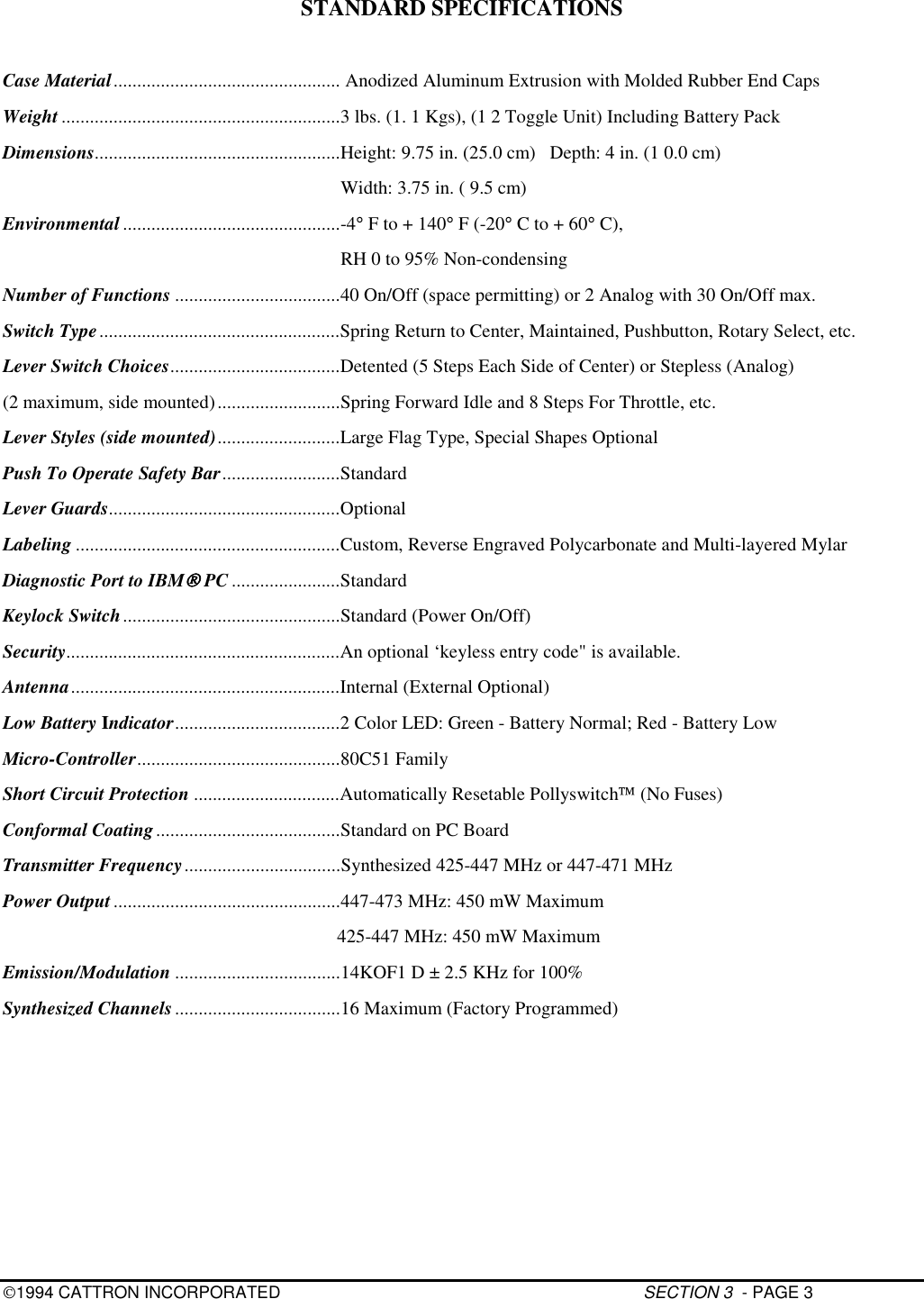 1994 CATTRON INCORPORATED SECTION 3  - PAGE 3STANDARD SPECIFICATIONSCase Material................................................ Anodized Aluminum Extrusion with Molded Rubber End CapsWeight ...........................................................3 lbs. (1. 1 Kgs), (1 2 Toggle Unit) Including Battery PackDimensions....................................................Height: 9.75 in. (25.0 cm)   Depth: 4 in. (1 0.0 cm)                                                                        Width: 3.75 in. ( 9.5 cm)Environmental ..............................................-4° F to + 140° F (-20° C to + 60° C),                                                                        RH 0 to 95% Non-condensingNumber of Functions ...................................40 On/Off (space permitting) or 2 Analog with 30 On/Off max.Switch Type...................................................Spring Return to Center, Maintained, Pushbutton, Rotary Select, etc.Lever Switch Choices....................................Detented (5 Steps Each Side of Center) or Stepless (Analog)(2 maximum, side mounted)..........................Spring Forward Idle and 8 Steps For Throttle, etc.Lever Styles (side mounted)..........................Large Flag Type, Special Shapes OptionalPush To Operate Safety Bar.........................StandardLever Guards.................................................OptionalLabeling ........................................................Custom, Reverse Engraved Polycarbonate and Multi-layered MylarDiagnostic Port to IBM PC .......................StandardKeylock Switch..............................................Standard (Power On/Off)Security..........................................................An optional ‘keyless entry code&quot; is available.Antenna.........................................................Internal (External Optional)Low Battery Indicator...................................2 Color LED: Green - Battery Normal; Red - Battery LowMicro-Controller...........................................80C51 FamilyShort Circuit Protection ...............................Automatically Resetable Pollyswitch (No Fuses)Conformal Coating.......................................Standard on PC BoardTransmitter Frequency.................................Synthesized 425-447 MHz or 447-471 MHzPower Output................................................447-473 MHz: 450 mW Maximum     425-447 MHz: 450 mW MaximumEmission/Modulation ...................................14KOF1 D ± 2.5 KHz for 100%Synthesized Channels ...................................16 Maximum (Factory Programmed)