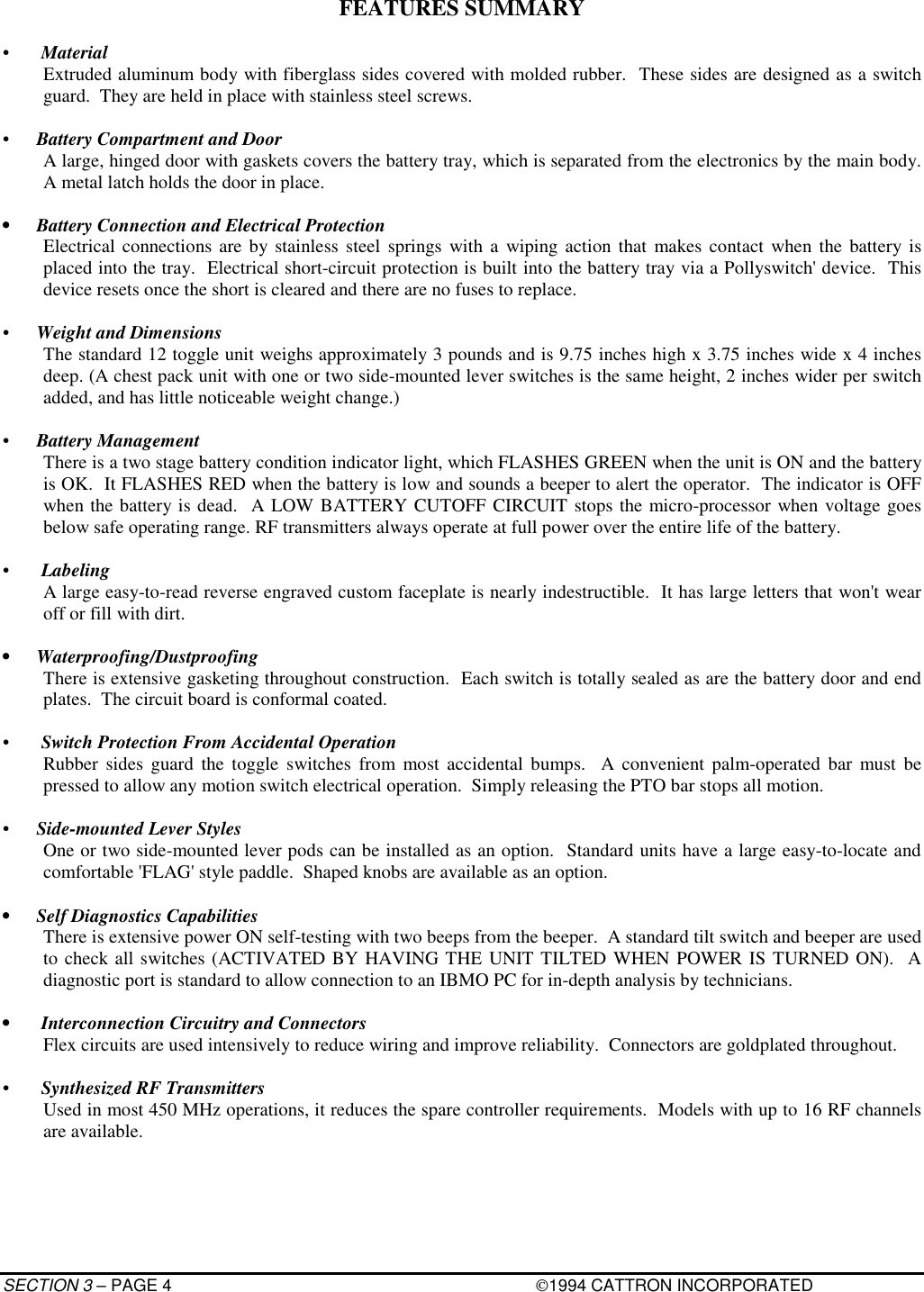 SECTION 3 – PAGE 4 1994 CATTRON INCORPORATEDFEATURES SUMMARY• MaterialExtruded aluminum body with fiberglass sides covered with molded rubber.  These sides are designed as a switchguard.  They are held in place with stainless steel screws.•  Battery Compartment and DoorA large, hinged door with gaskets covers the battery tray, which is separated from the electronics by the main body.A metal latch holds the door in place.•  Battery Connection and Electrical ProtectionElectrical connections are by stainless steel springs with a wiping action that makes contact when the battery isplaced into the tray.  Electrical short-circuit protection is built into the battery tray via a Pollyswitch&apos; device.  Thisdevice resets once the short is cleared and there are no fuses to replace.•  Weight and DimensionsThe standard 12 toggle unit weighs approximately 3 pounds and is 9.75 inches high x 3.75 inches wide x 4 inchesdeep. (A chest pack unit with one or two side-mounted lever switches is the same height, 2 inches wider per switchadded, and has little noticeable weight change.)•  Battery ManagementThere is a two stage battery condition indicator light, which FLASHES GREEN when the unit is ON and the batteryis OK.  It FLASHES RED when the battery is low and sounds a beeper to alert the operator.  The indicator is OFFwhen the battery is dead.  A LOW BATTERY CUTOFF CIRCUIT stops the micro-processor when voltage goesbelow safe operating range. RF transmitters always operate at full power over the entire life of the battery.• LabelingA large easy-to-read reverse engraved custom faceplate is nearly indestructible.  It has large letters that won&apos;t wearoff or fill with dirt.• Waterproofing/DustproofingThere is extensive gasketing throughout construction.  Each switch is totally sealed as are the battery door and endplates.  The circuit board is conformal coated.• Switch Protection From Accidental OperationRubber sides guard the toggle switches from most accidental bumps.  A convenient palm-operated bar must bepressed to allow any motion switch electrical operation.  Simply releasing the PTO bar stops all motion.•  Side-mounted Lever StylesOne or two side-mounted lever pods can be installed as an option.  Standard units have a large easy-to-locate andcomfortable &apos;FLAG&apos; style paddle.  Shaped knobs are available as an option.•  Self Diagnostics CapabilitiesThere is extensive power ON self-testing with two beeps from the beeper.  A standard tilt switch and beeper are usedto check all switches (ACTIVATED BY HAVING THE UNIT TILTED WHEN POWER IS TURNED ON).  Adiagnostic port is standard to allow connection to an IBMO PC for in-depth analysis by technicians.•  Interconnection Circuitry and ConnectorsFlex circuits are used intensively to reduce wiring and improve reliability.  Connectors are goldplated throughout.• Synthesized RF TransmittersUsed in most 450 MHz operations, it reduces the spare controller requirements.  Models with up to 16 RF channelsare available.