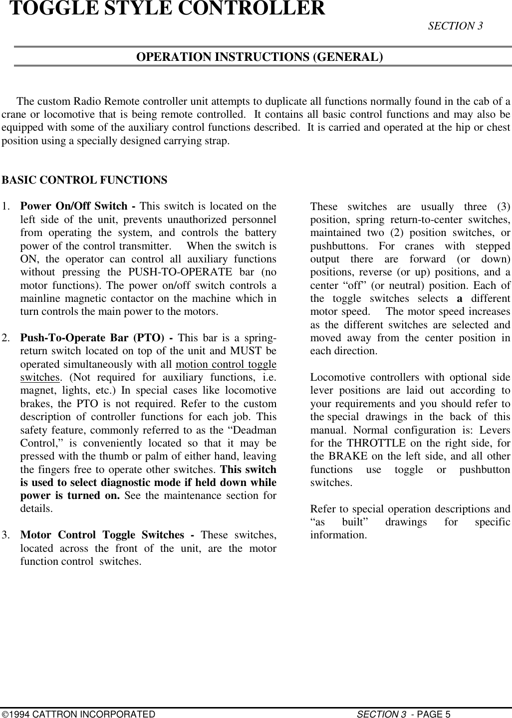 1994 CATTRON INCORPORATED SECTION 3  - PAGE 5TOGGLE STYLE CONTROLLER SECTION 3OPERATION INSTRUCTIONS (GENERAL)The custom Radio Remote controller unit attempts to duplicate all functions normally found in the cab of acrane or locomotive that is being remote controlled.  It contains all basic control functions and may also beequipped with some of the auxiliary control functions described.  It is carried and operated at the hip or chestposition using a specially designed carrying strap.BASIC CONTROL FUNCTIONS1. Power On/Off Switch - This switch is located on theleft side of the unit, prevents unauthorized personnelfrom operating the system, and controls the batterypower of the control transmitter.    When the switch isON, the operator can control all auxiliary functionswithout pressing the PUSH-TO-OPERATE bar (nomotor functions). The power on/off switch controls amainline magnetic contactor on the machine which inturn controls the main power to the motors.2. Push-To-Operate Bar (PTO) - This bar is a spring-return switch located on top of the unit and MUST beoperated simultaneously with all motion control toggleswitches. (Not required for auxiliary functions, i.e.magnet, lights, etc.) In special cases like locomotivebrakes, the PTO is not required. Refer to the customdescription of controller functions for each job. Thissafety feature, commonly referred to as the “DeadmanControl,” is conveniently located so that it may bepressed with the thumb or palm of either hand, leavingthe fingers free to operate other switches. This switchis used to select diagnostic mode if held down whilepower is turned on. See the maintenance section fordetails.3. Motor Control Toggle Switches - These switches,located across the front of the unit, are the motorfunction control  switches.These switches are usually three (3)position, spring return-to-center switches,maintained two (2) position switches, orpushbuttons. For cranes with steppedoutput there are forward (or down)positions, reverse (or up) positions, and acenter “off” (or neutral) position. Each ofthe toggle switches selects a  differentmotor speed.    The motor speed increasesas the different switches are selected andmoved away from the center position ineach direction.Locomotive controllers with optional sidelever positions are laid out according toyour requirements and you should refer tothe special drawings in the back of thismanual. Normal configuration is: Leversfor the THROTTLE on the right side, forthe BRAKE on the left side, and all otherfunctions use toggle or pushbuttonswitches.Refer to special operation descriptions and“as built” drawings for specificinformation.