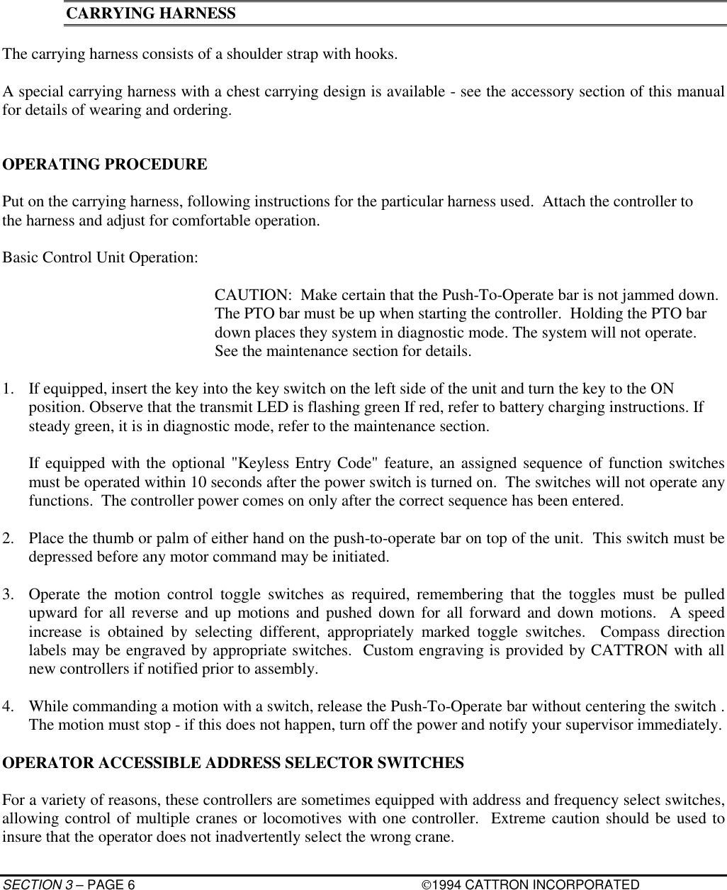 SECTION 3 – PAGE 6 1994 CATTRON INCORPORATEDCARRYING HARNESSThe carrying harness consists of a shoulder strap with hooks.A special carrying harness with a chest carrying design is available - see the accessory section of this manualfor details of wearing and ordering.OPERATING PROCEDUREPut on the carrying harness, following instructions for the particular harness used.  Attach the controller tothe harness and adjust for comfortable operation.Basic Control Unit Operation:CAUTION:  Make certain that the Push-To-Operate bar is not jammed down.The PTO bar must be up when starting the controller.  Holding the PTO bardown places they system in diagnostic mode. The system will not operate.See the maintenance section for details.1. If equipped, insert the key into the key switch on the left side of the unit and turn the key to the ONposition. Observe that the transmit LED is flashing green If red, refer to battery charging instructions. Ifsteady green, it is in diagnostic mode, refer to the maintenance section.If equipped with the optional &quot;Keyless Entry Code&quot; feature, an assigned sequence of function switchesmust be operated within 10 seconds after the power switch is turned on.  The switches will not operate anyfunctions.  The controller power comes on only after the correct sequence has been entered.2. Place the thumb or palm of either hand on the push-to-operate bar on top of the unit.  This switch must bedepressed before any motor command may be initiated.3. Operate the motion control toggle switches as required, remembering that the toggles must be pulledupward for all reverse and up motions and pushed down for all forward and down motions.  A speedincrease is obtained by selecting different, appropriately marked toggle switches.  Compass directionlabels may be engraved by appropriate switches.  Custom engraving is provided by CATTRON with allnew controllers if notified prior to assembly.4. While commanding a motion with a switch, release the Push-To-Operate bar without centering the switch .The motion must stop - if this does not happen, turn off the power and notify your supervisor immediately.OPERATOR ACCESSIBLE ADDRESS SELECTOR SWITCHESFor a variety of reasons, these controllers are sometimes equipped with address and frequency select switches,allowing control of multiple cranes or locomotives with one controller.  Extreme caution should be used toinsure that the operator does not inadvertently select the wrong crane.