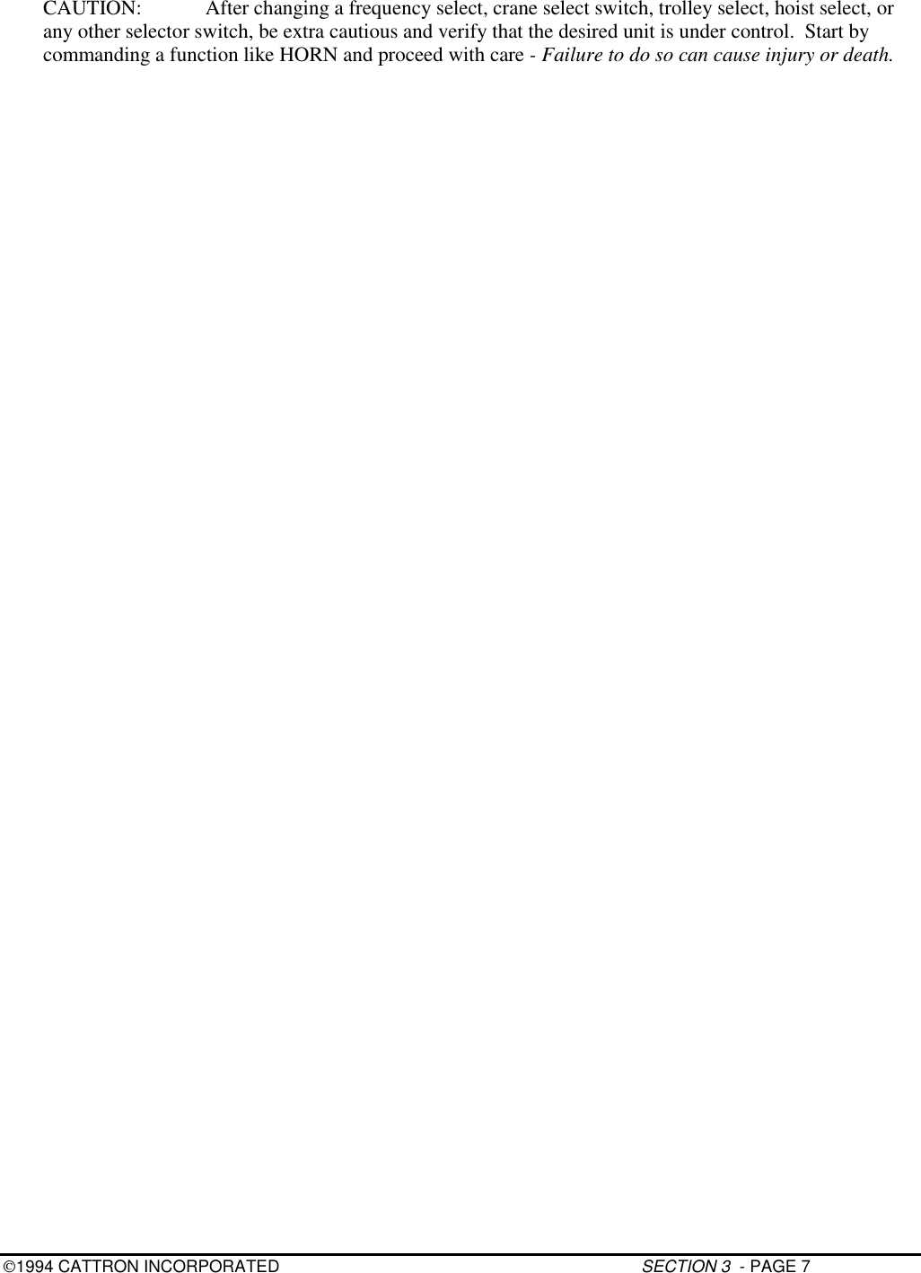 1994 CATTRON INCORPORATED SECTION 3  - PAGE 7CAUTION: After changing a frequency select, crane select switch, trolley select, hoist select, orany other selector switch, be extra cautious and verify that the desired unit is under control.  Start bycommanding a function like HORN and proceed with care - Failure to do so can cause injury or death.