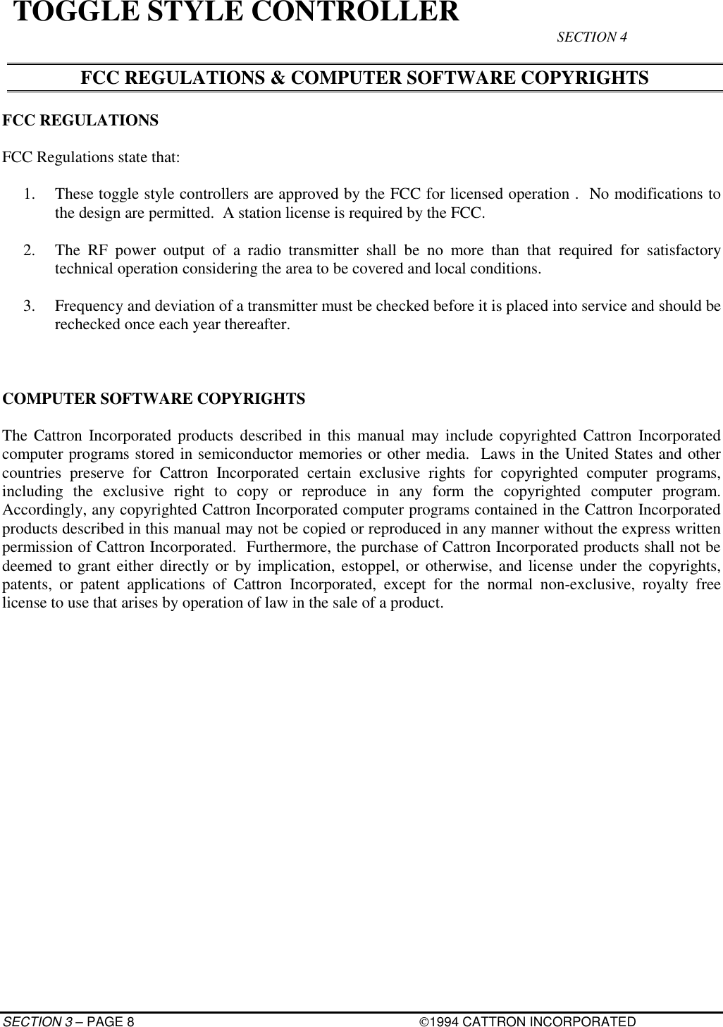 SECTION 3 – PAGE 8 1994 CATTRON INCORPORATEDTOGGLE STYLE CONTROLLER SECTION 4FCC REGULATIONS &amp; COMPUTER SOFTWARE COPYRIGHTSFCC REGULATIONSFCC Regulations state that:1. These toggle style controllers are approved by the FCC for licensed operation .  No modifications tothe design are permitted.  A station license is required by the FCC.2. The RF power output of a radio transmitter shall be no more than that required for satisfactorytechnical operation considering the area to be covered and local conditions.3. Frequency and deviation of a transmitter must be checked before it is placed into service and should berechecked once each year thereafter.COMPUTER SOFTWARE COPYRIGHTSThe Cattron Incorporated products described in this manual may include copyrighted Cattron Incorporatedcomputer programs stored in semiconductor memories or other media.  Laws in the United States and othercountries preserve for Cattron Incorporated certain exclusive rights for copyrighted computer programs,including the exclusive right to copy or reproduce in any form the copyrighted computer program.Accordingly, any copyrighted Cattron Incorporated computer programs contained in the Cattron Incorporatedproducts described in this manual may not be copied or reproduced in any manner without the express writtenpermission of Cattron Incorporated.  Furthermore, the purchase of Cattron Incorporated products shall not bedeemed to grant either directly or by implication, estoppel, or otherwise, and license under the copyrights,patents, or patent applications of Cattron Incorporated, except for the normal non-exclusive, royalty freelicense to use that arises by operation of law in the sale of a product.