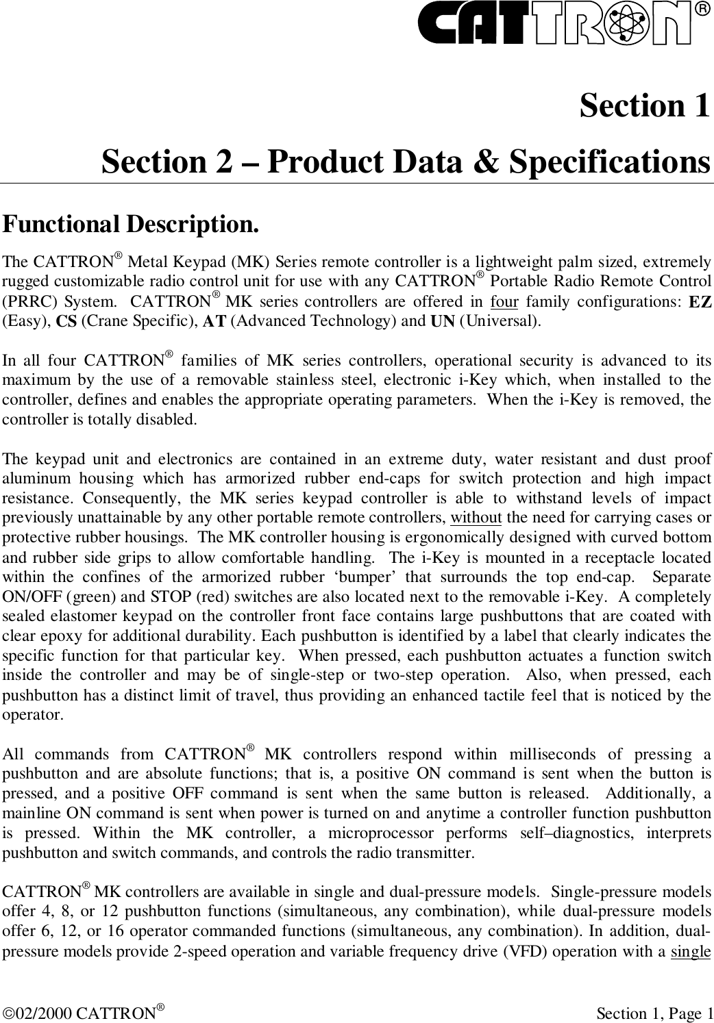 R02/2000 CATTRON® Section 1, Page 1 Section 1 Section 2 – Product Data &amp; SpecificationsFunctional Description.The CATTRON® Metal Keypad (MK) Series remote controller is a lightweight palm sized, extremelyrugged customizable radio control unit for use with any CATTRON® Portable Radio Remote Control(PRRC) System.  CATTRON®  MK series controllers are offered in four family configurations: EZ(Easy), CS (Crane Specific), AT (Advanced Technology) and UN (Universal).In all four CATTRON® families of MK series controllers, operational security is advanced to itsmaximum by the use of a removable stainless steel, electronic i-Key which, when installed to thecontroller, defines and enables the appropriate operating parameters.  When the i-Key is removed, thecontroller is totally disabled.The keypad unit and electronics are contained in an extreme duty, water resistant and dust proofaluminum housing which has armorized rubber end-caps for switch protection and high impactresistance. Consequently, the MK series keypad controller is able to withstand levels of impactpreviously unattainable by any other portable remote controllers, without the need for carrying cases orprotective rubber housings.  The MK controller housing is ergonomically designed with curved bottomand rubber side grips to allow comfortable handling.  The i-Key is mounted in a receptacle locatedwithin the confines of the armorized rubber ‘bumper’ that surrounds the top end-cap.  SeparateON/OFF (green) and STOP (red) switches are also located next to the removable i-Key.  A completelysealed elastomer keypad on the controller front face contains large pushbuttons that are coated withclear epoxy for additional durability. Each pushbutton is identified by a label that clearly indicates thespecific function for that particular key.  When pressed, each pushbutton actuates a function switchinside the controller and may be of single-step or two-step operation.  Also, when pressed, eachpushbutton has a distinct limit of travel, thus providing an enhanced tactile feel that is noticed by theoperator.All commands from CATTRON®  MK controllers respond within milliseconds of pressing apushbutton and are absolute functions; that is, a positive ON command is sent when the button ispressed, and a positive OFF command is sent when the same button is released.  Additionally, amainline ON command is sent when power is turned on and anytime a controller function pushbuttonis pressed. Within the MK controller, a microprocessor performs self–diagnostics, interpretspushbutton and switch commands, and controls the radio transmitter.CATTRON® MK controllers are available in single and dual-pressure models.  Single-pressure modelsoffer 4, 8, or 12 pushbutton functions (simultaneous, any combination), while dual-pressure modelsoffer 6, 12, or 16 operator commanded functions (simultaneous, any combination). In addition, dual-pressure models provide 2-speed operation and variable frequency drive (VFD) operation with a single