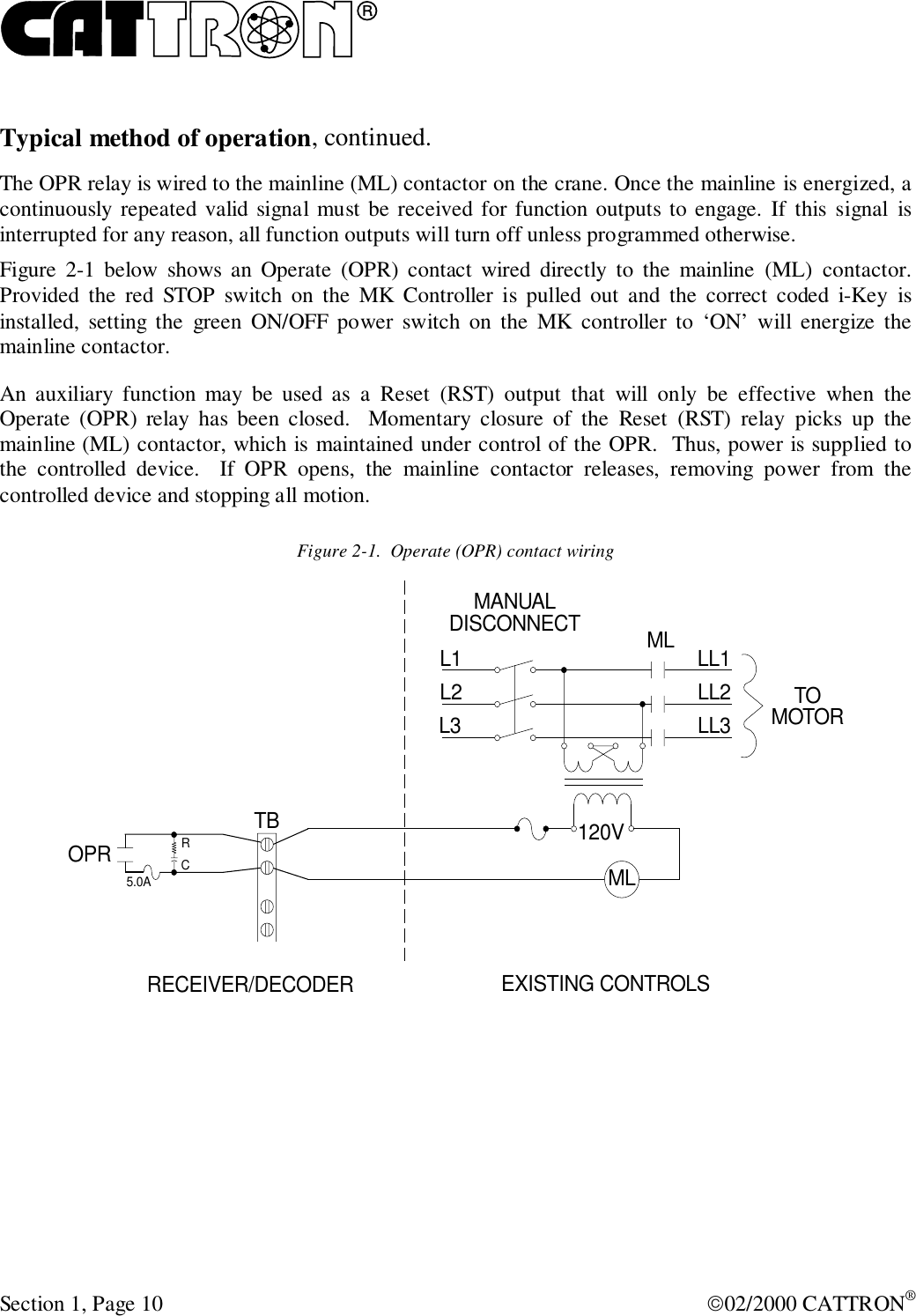 RSection 1, Page 10 02/2000 CATTRON®Typical method of operation, continued.The OPR relay is wired to the mainline (ML) contactor on the crane. Once the mainline is energized, acontinuously repeated valid signal must be received for function outputs to engage. If this signal isinterrupted for any reason, all function outputs will turn off unless programmed otherwise.Figure 2-1 below shows an Operate (OPR) contact wired directly to the mainline (ML) contactor.Provided the red STOP switch on the MK Controller is pulled out and the correct coded i-Key isinstalled, setting the green ON/OFF power switch on the MK controller to ‘ON’ will energize themainline contactor.An auxiliary function may be used as a Reset (RST) output that will only be effective when theOperate (OPR) relay has been closed.  Momentary closure of the Reset (RST) relay picks up themainline (ML) contactor, which is maintained under control of the OPR.  Thus, power is supplied tothe controlled device.  If OPR opens, the mainline contactor releases, removing power from thecontrolled device and stopping all motion.Figure 2-1.  Operate (OPR) contact wiringOPR 120VRC5.0ATBL1 MLMLMANUALDISCONNECTL2L3LL1LL2LL3TOMOTORRECEIVER/DECODER EXISTING CONTROLS