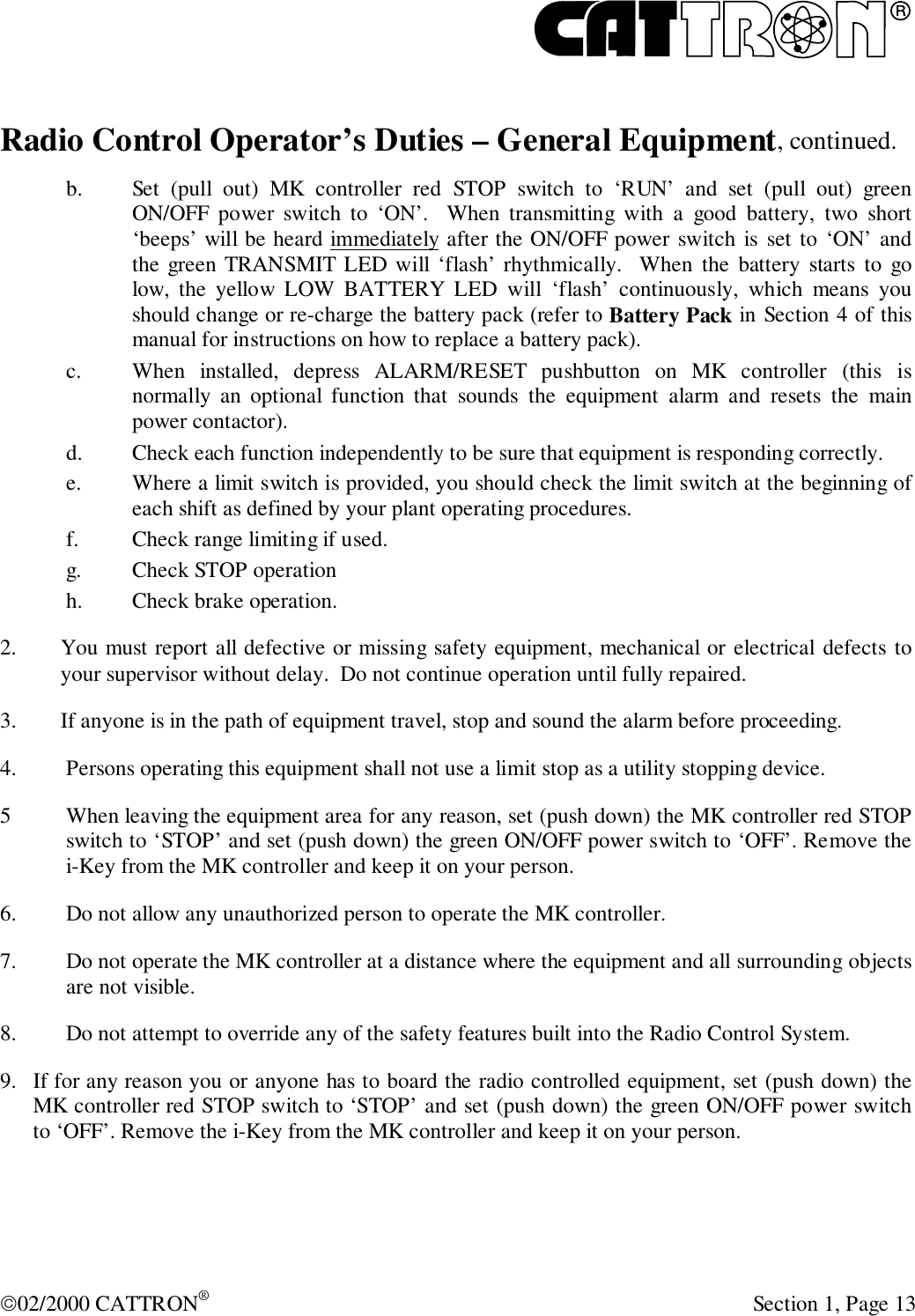 R02/2000 CATTRON® Section 1, Page 13Radio Control Operator’s Duties – General Equipment, continued.b. Set (pull out) MK controller red STOP switch to ‘RUN’ and set (pull out) greenON/OFF power switch to ‘ON’.  When transmitting with a good battery, two short‘beeps’ will be heard immediately after the ON/OFF power switch is set to ‘ON’ andthe green TRANSMIT LED will ‘flash’ rhythmically.  When the battery starts to golow, the yellow LOW BATTERY LED will ‘flash’ continuously, which means youshould change or re-charge the battery pack (refer to Battery Pack in Section 4 of thismanual for instructions on how to replace a battery pack).c. When installed, depress ALARM/RESET pushbutton on MK controller (this isnormally an optional function that sounds the equipment alarm and resets the mainpower contactor).d. Check each function independently to be sure that equipment is responding correctly.e. Where a limit switch is provided, you should check the limit switch at the beginning ofeach shift as defined by your plant operating procedures.f. Check range limiting if used.g. Check STOP operationh. Check brake operation.2. You must report all defective or missing safety equipment, mechanical or electrical defects toyour supervisor without delay.  Do not continue operation until fully repaired.3. If anyone is in the path of equipment travel, stop and sound the alarm before proceeding.4. Persons operating this equipment shall not use a limit stop as a utility stopping device.5 When leaving the equipment area for any reason, set (push down) the MK controller red STOPswitch to ‘STOP’ and set (push down) the green ON/OFF power switch to ‘OFF’. Remove thei-Key from the MK controller and keep it on your person.6. Do not allow any unauthorized person to operate the MK controller.7. Do not operate the MK controller at a distance where the equipment and all surrounding objectsare not visible.8. Do not attempt to override any of the safety features built into the Radio Control System.9. If for any reason you or anyone has to board the radio controlled equipment, set (push down) theMK controller red STOP switch to ‘STOP’ and set (push down) the green ON/OFF power switchto ‘OFF’. Remove the i-Key from the MK controller and keep it on your person.