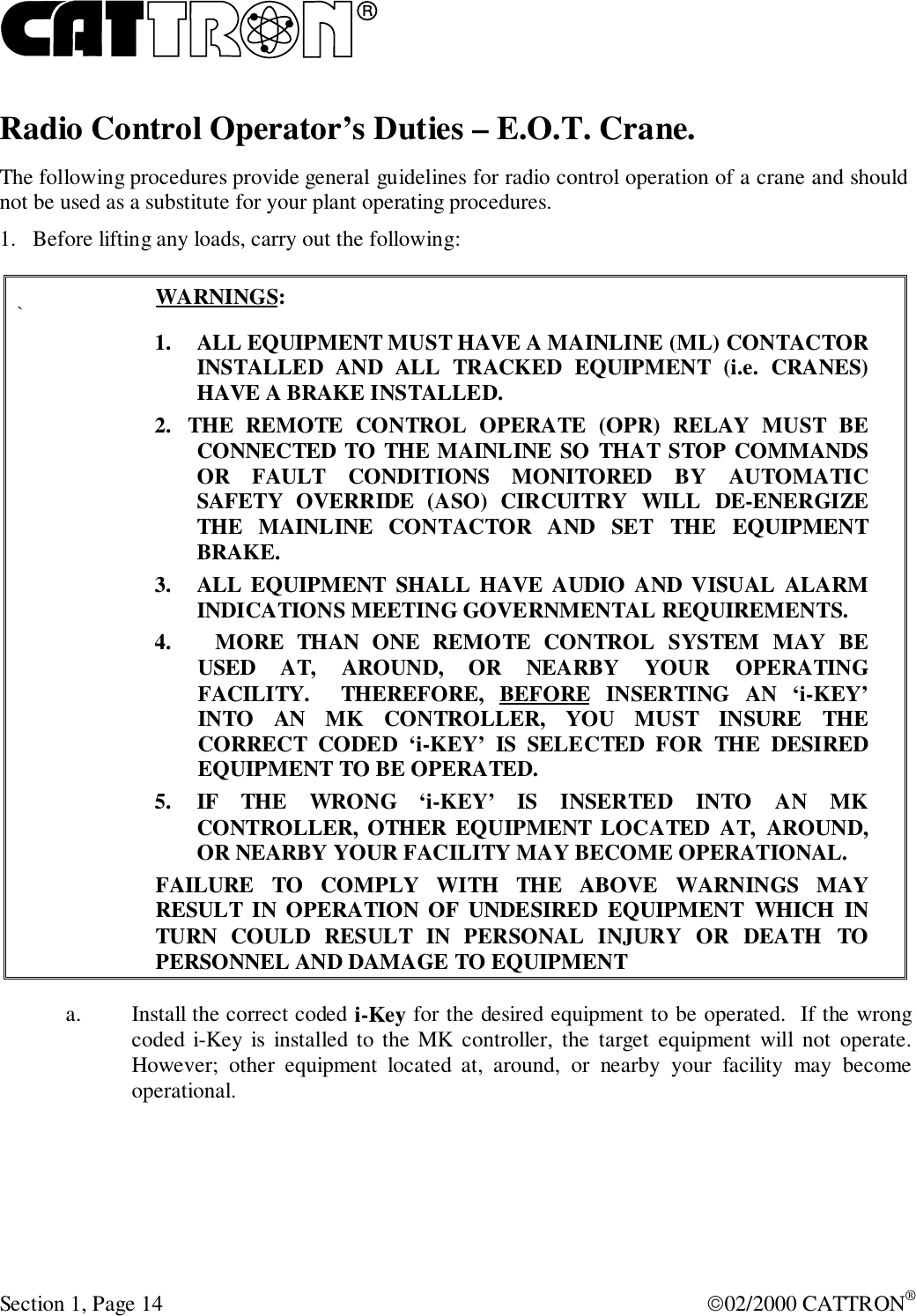 RSection 1, Page 14 02/2000 CATTRON®Radio Control Operator’s Duties – E.O.T. Crane.The following procedures provide general guidelines for radio control operation of a crane and shouldnot be used as a substitute for your plant operating procedures.1. Before lifting any loads, carry out the following:`WARNINGS:1. ALL EQUIPMENT MUST HAVE A MAINLINE (ML) CONTACTORINSTALLED AND ALL TRACKED EQUIPMENT (i.e. CRANES)HAVE A BRAKE INSTALLED.2. THE REMOTE CONTROL OPERATE (OPR) RELAY MUST BECONNECTED TO THE MAINLINE SO THAT STOP COMMANDSOR FAULT CONDITIONS MONITORED BY AUTOMATICSAFETY OVERRIDE (ASO) CIRCUITRY WILL DE-ENERGIZETHE MAINLINE CONTACTOR AND SET THE EQUIPMENTBRAKE.3. ALL EQUIPMENT SHALL HAVE AUDIO AND VISUAL ALARMINDICATIONS MEETING GOVERNMENTAL REQUIREMENTS.4. MORE THAN ONE REMOTE CONTROL SYSTEM MAY BEUSED AT, AROUND, OR NEARBY YOUR OPERATINGFACILITY.  THEREFORE, BEFORE INSERTING AN ‘i-KEY’INTO AN MK CONTROLLER, YOU MUST INSURE THECORRECT CODED ‘i-KEY’ IS SELECTED FOR THE DESIREDEQUIPMENT TO BE OPERATED.5. IF THE WRONG ‘i-KEY’ IS INSERTED INTO AN MKCONTROLLER, OTHER EQUIPMENT LOCATED AT, AROUND,OR NEARBY YOUR FACILITY MAY BECOME OPERATIONAL.FAILURE TO COMPLY WITH THE ABOVE WARNINGS MAYRESULT IN OPERATION OF UNDESIRED EQUIPMENT WHICH INTURN COULD RESULT IN PERSONAL INJURY OR DEATH TOPERSONNEL AND DAMAGE TO EQUIPMENTa. Install the correct coded i-Key for the desired equipment to be operated.  If the wrongcoded i-Key is installed to the MK controller, the target equipment will not operate.However; other equipment located at, around, or nearby your facility may becomeoperational.