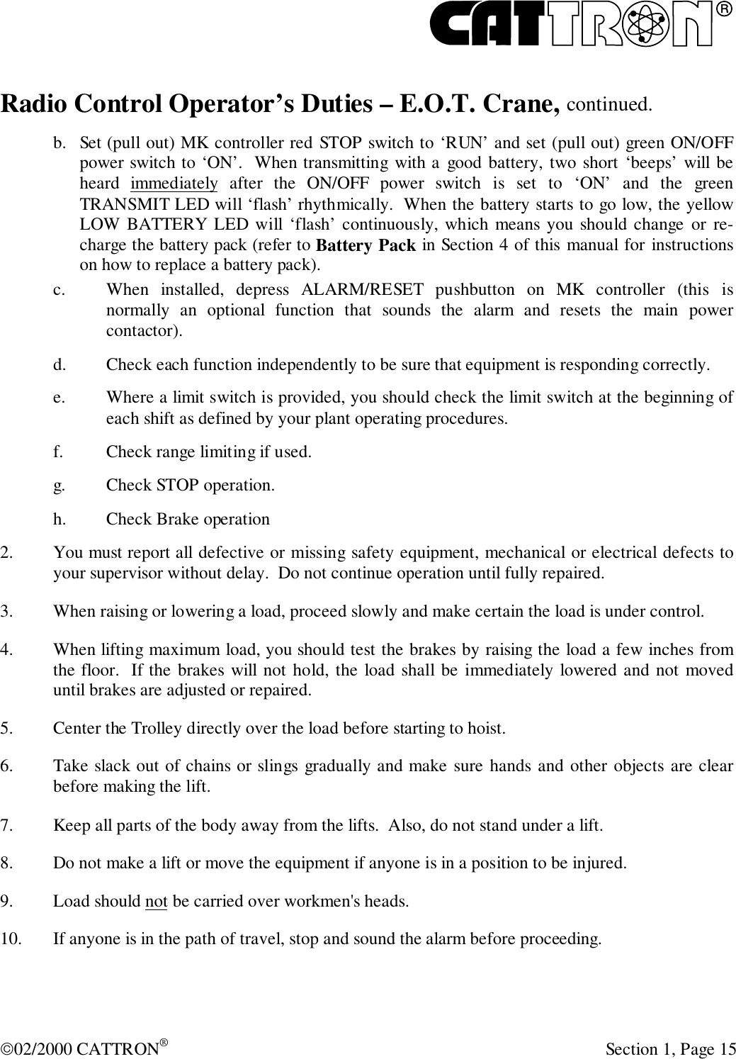 R02/2000 CATTRON® Section 1, Page 15Radio Control Operator’s Duties – E.O.T. Crane, continued.b. Set (pull out) MK controller red STOP switch to ‘RUN’ and set (pull out) green ON/OFFpower switch to ‘ON’.  When transmitting with a good battery, two short ‘beeps’ will beheard immediately after the ON/OFF power switch is set to ‘ON’ and the greenTRANSMIT LED will ‘flash’ rhythmically.  When the battery starts to go low, the yellowLOW BATTERY LED will ‘flash’ continuously, which means you should change or re-charge the battery pack (refer to Battery Pack in Section 4 of this manual for instructionson how to replace a battery pack).c. When installed, depress ALARM/RESET pushbutton on MK controller (this isnormally an optional function that sounds the alarm and resets the main powercontactor).d. Check each function independently to be sure that equipment is responding correctly.e. Where a limit switch is provided, you should check the limit switch at the beginning ofeach shift as defined by your plant operating procedures.f. Check range limiting if used.g. Check STOP operation.h. Check Brake operation2. You must report all defective or missing safety equipment, mechanical or electrical defects toyour supervisor without delay.  Do not continue operation until fully repaired.3. When raising or lowering a load, proceed slowly and make certain the load is under control.4. When lifting maximum load, you should test the brakes by raising the load a few inches fromthe floor.  If the brakes will not hold, the load shall be immediately lowered and not moveduntil brakes are adjusted or repaired.5. Center the Trolley directly over the load before starting to hoist.6. Take slack out of chains or slings gradually and make sure hands and other objects are clearbefore making the lift.7. Keep all parts of the body away from the lifts.  Also, do not stand under a lift.8. Do not make a lift or move the equipment if anyone is in a position to be injured.9. Load should not be carried over workmen&apos;s heads.10. If anyone is in the path of travel, stop and sound the alarm before proceeding.