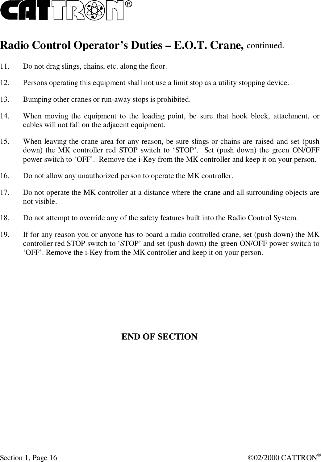 RSection 1, Page 16 02/2000 CATTRON®Radio Control Operator’s Duties – E.O.T. Crane, continued.11. Do not drag slings, chains, etc. along the floor.12. Persons operating this equipment shall not use a limit stop as a utility stopping device.13. Bumping other cranes or run-away stops is prohibited.14. When moving the equipment to the loading point, be sure that hook block, attachment, orcables will not fall on the adjacent equipment.15. When leaving the crane area for any reason, be sure slings or chains are raised and set (pushdown) the MK controller red STOP switch to ‘STOP’.  Set (push down) the green ON/OFFpower switch to ‘OFF’.  Remove the i-Key from the MK controller and keep it on your person.16. Do not allow any unauthorized person to operate the MK controller.17. Do not operate the MK controller at a distance where the crane and all surrounding objects arenot visible.18. Do not attempt to override any of the safety features built into the Radio Control System.19. If for any reason you or anyone has to board a radio controlled crane, set (push down) the MKcontroller red STOP switch to ‘STOP’ and set (push down) the green ON/OFF power switch to‘OFF’. Remove the i-Key from the MK controller and keep it on your person.END OF SECTION