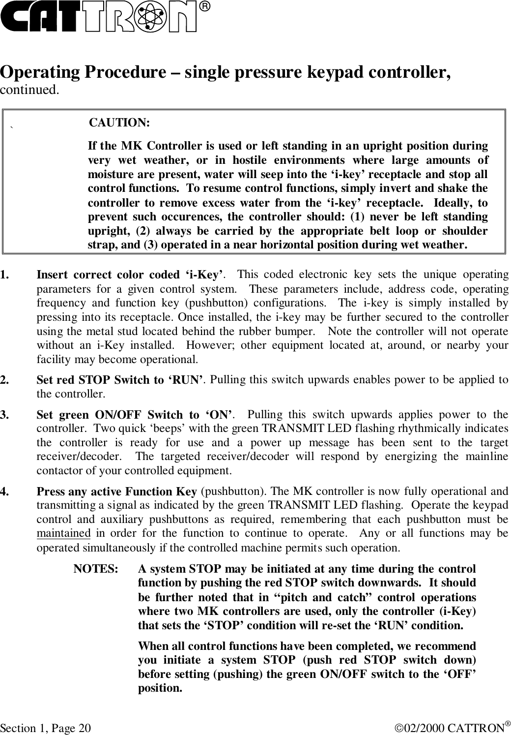 RSection 1, Page 20 02/2000 CATTRON®Operating Procedure – single pressure keypad controller,continued.`CAUTION:If the MK Controller is used or left standing in an upright position duringvery wet weather, or in hostile environments where large amounts ofmoisture are present, water will seep into the ‘i-key’ receptacle and stop allcontrol functions.  To resume control functions, simply invert and shake thecontroller to remove excess water from the ‘i-key’ receptacle.  Ideally, toprevent such occurences, the controller should: (1) never be left standingupright, (2) always be carried by the appropriate belt loop or shoulderstrap, and (3) operated in a near horizontal position during wet weather.1. Insert correct color coded ‘i-Key’.   This coded electronic key sets the unique operatingparameters for a given control system.  These parameters include, address code, operatingfrequency and function key (pushbutton) configurations.  The i-key is simply installed bypressing into its receptacle. Once installed, the i-key may be further secured to the controllerusing the metal stud located behind the rubber bumper.   Note the controller will not operatewithout an i-Key installed.  However; other equipment located at, around, or nearby yourfacility may become operational.2. Set red STOP Switch to ‘RUN’. Pulling this switch upwards enables power to be applied tothe controller.3. Set green ON/OFF Switch to ‘ON’.   Pulling this switch upwards applies power to thecontroller.  Two quick ‘beeps’ with the green TRANSMIT LED flashing rhythmically indicatesthe controller is ready for use and a power up message has been sent to the targetreceiver/decoder.  The targeted receiver/decoder will respond by energizing the mainlinecontactor of your controlled equipment.4. Press any active Function Key (pushbutton). The MK controller is now fully operational andtransmitting a signal as indicated by the green TRANSMIT LED flashing.  Operate the keypadcontrol and auxiliary pushbuttons as required, remembering that each pushbutton must bemaintained in order for the function to continue to operate.  Any or all functions may beoperated simultaneously if the controlled machine permits such operation.NOTES: A system STOP may be initiated at any time during the controlfunction by pushing the red STOP switch downwards.  It shouldbe further noted that in “pitch and catch” control operationswhere two MK controllers are used, only the controller (i-Key)that sets the ‘STOP’ condition will re-set the ‘RUN’ condition.When all control functions have been completed, we recommendyou initiate a system STOP (push red STOP switch down)before setting (pushing) the green ON/OFF switch to the ‘OFF’position.