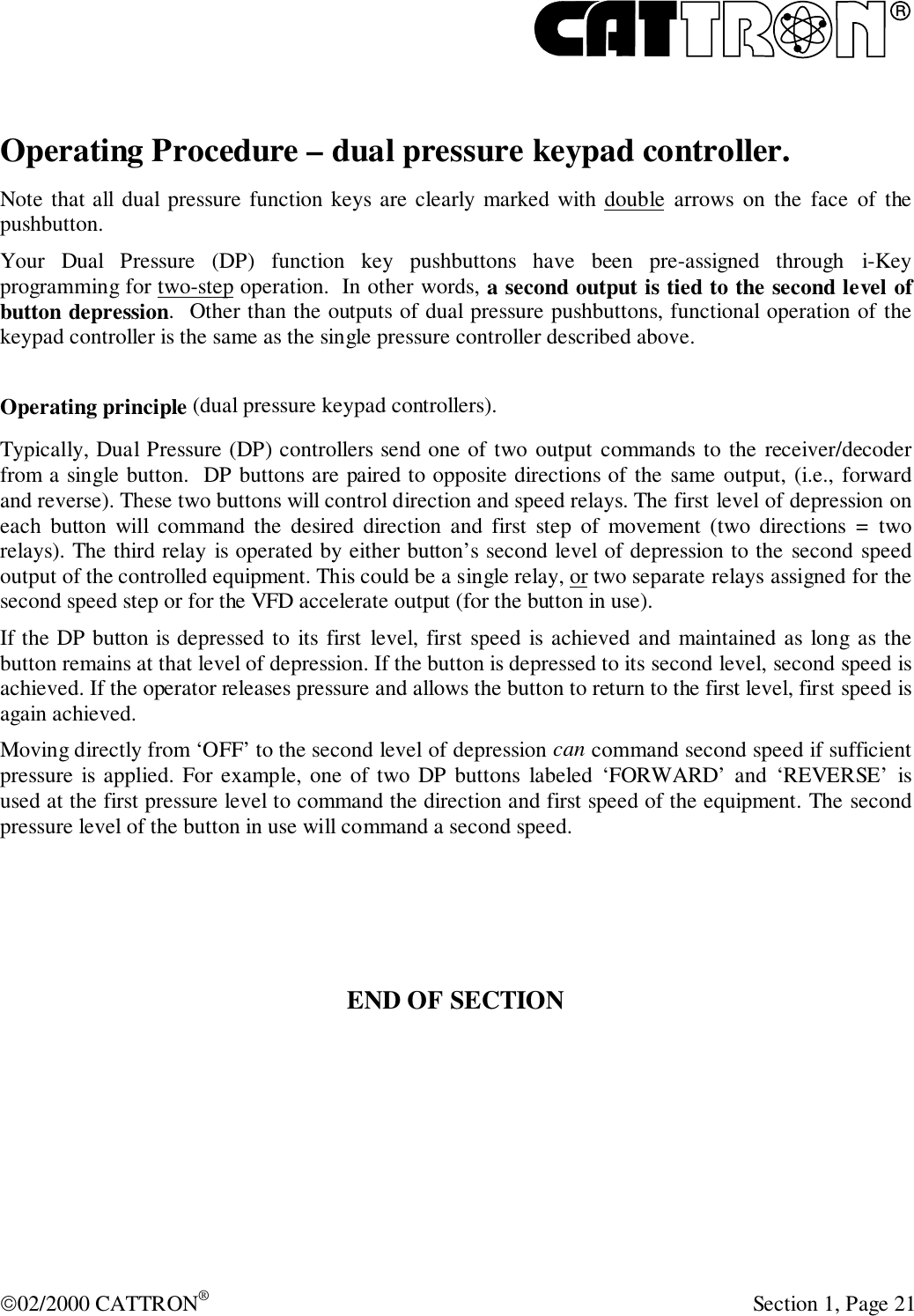 R02/2000 CATTRON® Section 1, Page 21Operating Procedure – dual pressure keypad controller.Note that all dual pressure function keys are clearly marked with double arrows on the face of thepushbutton.Your Dual Pressure (DP) function key pushbuttons have been pre-assigned through i-Keyprogramming for two-step operation.  In other words, a second output is tied to the second level ofbutton depression.  Other than the outputs of dual pressure pushbuttons, functional operation of thekeypad controller is the same as the single pressure controller described above.Operating principle (dual pressure keypad controllers).Typically, Dual Pressure (DP) controllers send one of two output commands to the receiver/decoderfrom a single button.  DP buttons are paired to opposite directions of the same output, (i.e., forwardand reverse). These two buttons will control direction and speed relays. The first level of depression oneach button will command the desired direction and first step of movement (two directions = tworelays). The third relay is operated by either button’s second level of depression to the second speedoutput of the controlled equipment. This could be a single relay, or two separate relays assigned for thesecond speed step or for the VFD accelerate output (for the button in use).If the DP button is depressed to its first level, first speed is achieved and maintained as long as thebutton remains at that level of depression. If the button is depressed to its second level, second speed isachieved. If the operator releases pressure and allows the button to return to the first level, first speed isagain achieved.Moving directly from ‘OFF’ to the second level of depression can command second speed if sufficientpressure is applied. For example, one of two DP buttons labeled ‘FORWARD’ and ‘REVERSE’ isused at the first pressure level to command the direction and first speed of the equipment. The secondpressure level of the button in use will command a second speed.END OF SECTION