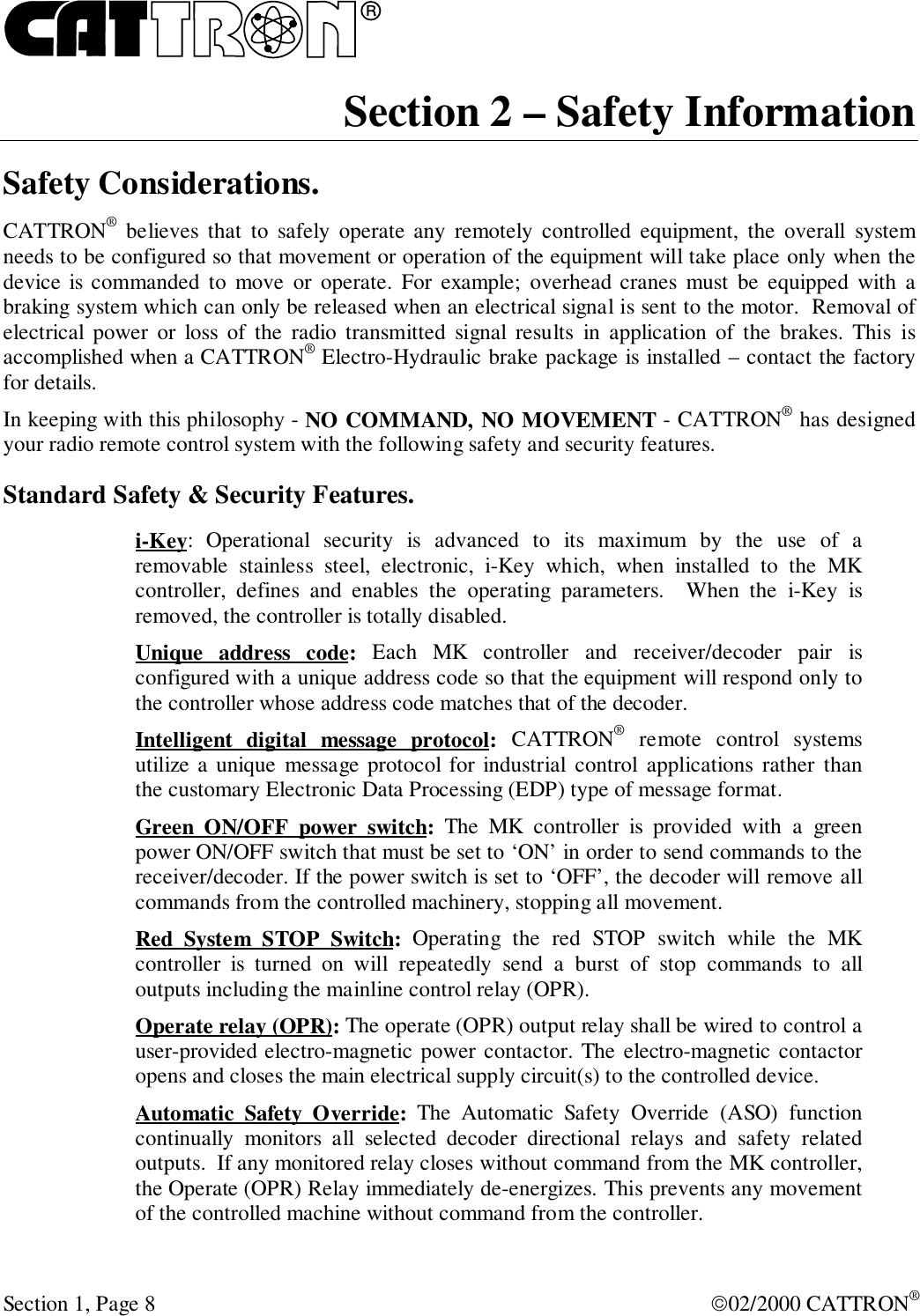 RSection 1, Page 8 02/2000 CATTRON®Section 2 – Safety InformationSafety Considerations.CATTRON® believes that to safely operate any remotely controlled equipment, the overall systemneeds to be configured so that movement or operation of the equipment will take place only when thedevice is commanded to move or operate. For example; overhead cranes must be equipped with abraking system which can only be released when an electrical signal is sent to the motor.  Removal ofelectrical power or loss of the radio transmitted signal results in application of the brakes. This isaccomplished when a CATTRON® Electro-Hydraulic brake package is installed – contact the factoryfor details.In keeping with this philosophy - NO COMMAND, NO MOVEMENT - CATTRON® has designedyour radio remote control system with the following safety and security features.Standard Safety &amp; Security Features.i-Key: Operational security is advanced to its maximum by the use of aremovable stainless steel, electronic, i-Key which, when installed to the MKcontroller, defines and enables the operating parameters.  When the i-Key isremoved, the controller is totally disabled.Unique address code: Each MK controller and receiver/decoder pair isconfigured with a unique address code so that the equipment will respond only tothe controller whose address code matches that of the decoder.Intelligent digital message protocol: CATTRON® remote control systemsutilize a unique message protocol for industrial control applications rather thanthe customary Electronic Data Processing (EDP) type of message format.Green ON/OFF power switch: The MK controller is provided with a greenpower ON/OFF switch that must be set to ‘ON’ in order to send commands to thereceiver/decoder. If the power switch is set to ‘OFF’, the decoder will remove allcommands from the controlled machinery, stopping all movement.Red System STOP Switch: Operating the red STOP switch while the MKcontroller is turned on will repeatedly send a burst of stop commands to alloutputs including the mainline control relay (OPR).Operate relay (OPR): The operate (OPR) output relay shall be wired to control auser-provided electro-magnetic power contactor. The electro-magnetic contactoropens and closes the main electrical supply circuit(s) to the controlled device.Automatic Safety Override: The Automatic Safety Override (ASO) functioncontinually monitors all selected decoder directional relays and safety relatedoutputs.  If any monitored relay closes without command from the MK controller,the Operate (OPR) Relay immediately de-energizes. This prevents any movementof the controlled machine without command from the controller.