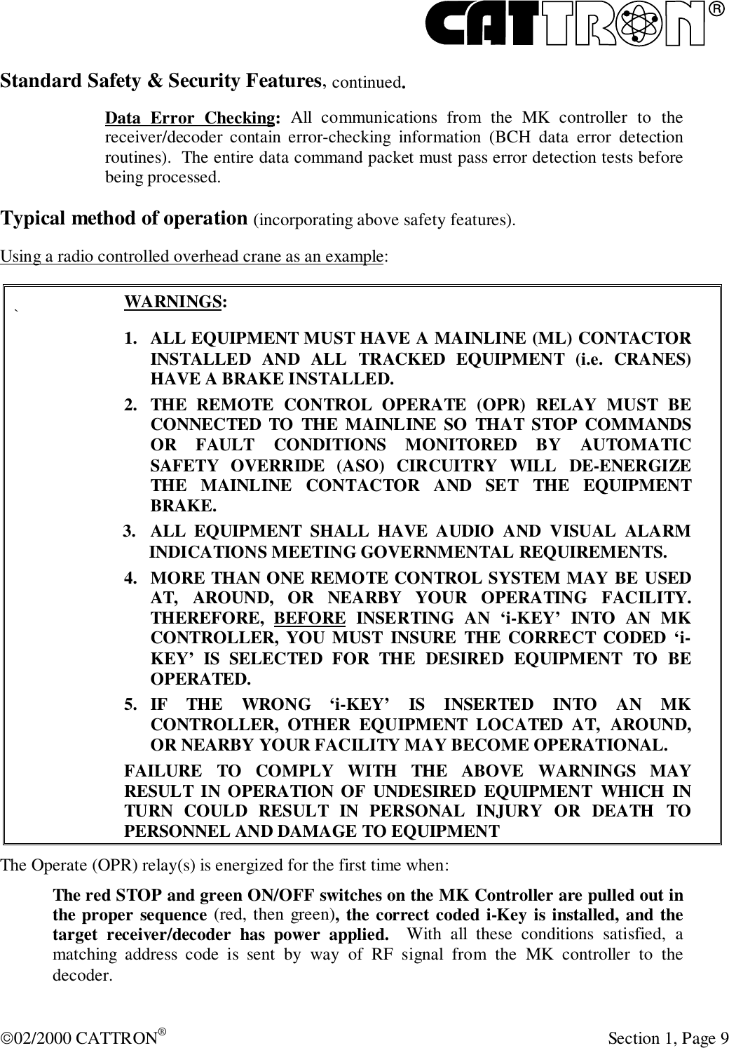 R02/2000 CATTRON® Section 1, Page 9Standard Safety &amp; Security Features, continued.Data Error Checking: All communications from the MK controller to thereceiver/decoder contain error-checking information (BCH data error detectionroutines).  The entire data command packet must pass error detection tests beforebeing processed.Typical method of operation (incorporating above safety features).Using a radio controlled overhead crane as an example:`WARNINGS:1. ALL EQUIPMENT MUST HAVE A MAINLINE (ML) CONTACTORINSTALLED AND ALL TRACKED EQUIPMENT (i.e. CRANES)HAVE A BRAKE INSTALLED.2. THE REMOTE CONTROL OPERATE (OPR) RELAY MUST BECONNECTED TO THE MAINLINE SO THAT STOP COMMANDSOR FAULT CONDITIONS MONITORED BY AUTOMATICSAFETY OVERRIDE (ASO) CIRCUITRY WILL DE-ENERGIZETHE MAINLINE CONTACTOR AND SET THE EQUIPMENTBRAKE.3. ALL EQUIPMENT SHALL HAVE AUDIO AND VISUAL ALARMINDICATIONS MEETING GOVERNMENTAL REQUIREMENTS.4. MORE THAN ONE REMOTE CONTROL SYSTEM MAY BE USEDAT, AROUND, OR NEARBY YOUR OPERATING FACILITY.THEREFORE, BEFORE INSERTING AN ‘i-KEY’ INTO AN MKCONTROLLER, YOU MUST INSURE THE CORRECT CODED ‘i-KEY’ IS SELECTED FOR THE DESIRED EQUIPMENT TO BEOPERATED.5. IF THE WRONG ‘i-KEY’ IS INSERTED INTO AN MKCONTROLLER, OTHER EQUIPMENT LOCATED AT, AROUND,OR NEARBY YOUR FACILITY MAY BECOME OPERATIONAL.FAILURE TO COMPLY WITH THE ABOVE WARNINGS MAYRESULT IN OPERATION OF UNDESIRED EQUIPMENT WHICH INTURN COULD RESULT IN PERSONAL INJURY OR DEATH TOPERSONNEL AND DAMAGE TO EQUIPMENTThe Operate (OPR) relay(s) is energized for the first time when:The red STOP and green ON/OFF switches on the MK Controller are pulled out inthe proper sequence (red, then green), the correct coded i-Key is installed, and thetarget receiver/decoder has power applied.  With all these conditions satisfied, amatching address code is sent by way of RF signal from the MK controller to thedecoder.