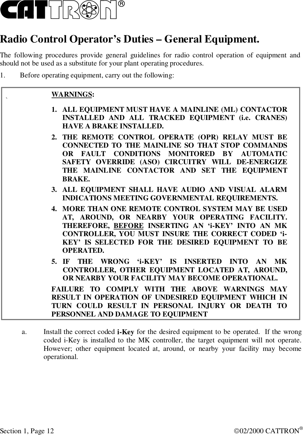 RSection 1, Page 12 02/2000 CATTRON®Radio Control Operator’s Duties – General Equipment.The following procedures provide general guidelines for radio control operation of equipment andshould not be used as a substitute for your plant operating procedures.1. Before operating equipment, carry out the following:`WARNINGS:1. ALL EQUIPMENT MUST HAVE A MAINLINE (ML) CONTACTORINSTALLED AND ALL TRACKED EQUIPMENT (i.e. CRANES)HAVE A BRAKE INSTALLED.2. THE REMOTE CONTROL OPERATE (OPR) RELAY MUST BECONNECTED TO THE MAINLINE SO THAT STOP COMMANDSOR FAULT CONDITIONS MONITORED BY AUTOMATICSAFETY OVERRIDE (ASO) CIRCUITRY WILL DE-ENERGIZETHE MAINLINE CONTACTOR AND SET THE EQUIPMENTBRAKE.3. ALL EQUIPMENT SHALL HAVE AUDIO AND VISUAL ALARMINDICATIONS MEETING GOVERNMENTAL REQUIREMENTS.4. MORE THAN ONE REMOTE CONTROL SYSTEM MAY BE USEDAT, AROUND, OR NEARBY YOUR OPERATING FACILITY.THEREFORE, BEFORE INSERTING AN ‘i-KEY’ INTO AN MKCONTROLLER, YOU MUST INSURE THE CORRECT CODED ‘i-KEY’ IS SELECTED FOR THE DESIRED EQUIPMENT TO BEOPERATED.5. IF THE WRONG ‘i-KEY’ IS INSERTED INTO AN MKCONTROLLER, OTHER EQUIPMENT LOCATED AT, AROUND,OR NEARBY YOUR FACILITY MAY BECOME OPERATIONAL.FAILURE TO COMPLY WITH THE ABOVE WARNINGS MAYRESULT IN OPERATION OF UNDESIRED EQUIPMENT WHICH INTURN COULD RESULT IN PERSONAL INJURY OR DEATH TOPERSONNEL AND DAMAGE TO EQUIPMENTa. Install the correct coded i-Key for the desired equipment to be operated.  If the wrongcoded i-Key is installed to the MK controller, the target equipment will not operate.However; other equipment located at, around, or nearby your facility may becomeoperational.