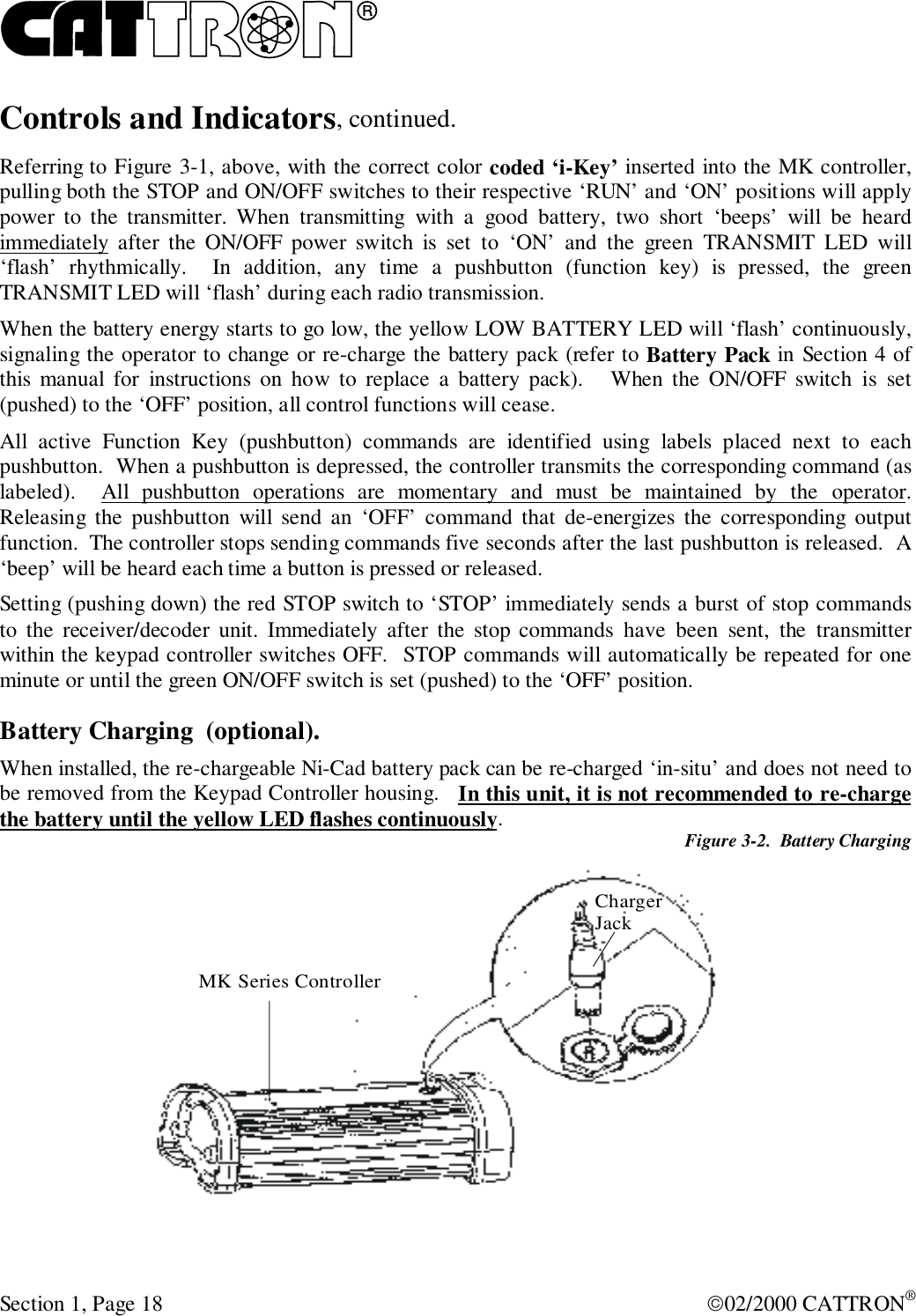 RSection 1, Page 18 02/2000 CATTRON®Controls and Indicators, continued.Referring to Figure 3-1, above, with the correct color coded ‘i-Key’ inserted into the MK controller,pulling both the STOP and ON/OFF switches to their respective ‘RUN’ and ‘ON’ positions will applypower to the transmitter. When transmitting with a good battery, two short ‘beeps’ will be heardimmediately after the ON/OFF power switch is set to ‘ON’ and the green TRANSMIT LED will‘flash’ rhythmically.  In addition, any time a pushbutton (function key) is pressed, the greenTRANSMIT LED will ‘flash’ during each radio transmission.When the battery energy starts to go low, the yellow LOW BATTERY LED will ‘flash’ continuously,signaling the operator to change or re-charge the battery pack (refer to Battery Pack in Section 4 ofthis manual for instructions on how to replace a battery pack).   When the ON/OFF switch is set(pushed) to the ‘OFF’ position, all control functions will cease.All active Function Key (pushbutton) commands are identified using labels placed next to eachpushbutton.  When a pushbutton is depressed, the controller transmits the corresponding command (aslabeled).  All pushbutton operations are momentary and must be maintained by the operator.Releasing the pushbutton will send an ‘OFF’ command that de-energizes the corresponding outputfunction.  The controller stops sending commands five seconds after the last pushbutton is released.  A‘beep’ will be heard each time a button is pressed or released.Setting (pushing down) the red STOP switch to ‘STOP’ immediately sends a burst of stop commandsto the receiver/decoder unit. Immediately after the stop commands have been sent, the transmitterwithin the keypad controller switches OFF.  STOP commands will automatically be repeated for oneminute or until the green ON/OFF switch is set (pushed) to the ‘OFF’ position.Battery Charging  (optional).When installed, the re-chargeable Ni-Cad battery pack can be re-charged ‘in-situ’ and does not need tobe removed from the Keypad Controller housing.   In this unit, it is not recommended to re-chargethe battery until the yellow LED flashes continuously.Figure 3-2.  Battery ChargingMK Series ControllerChargerJack