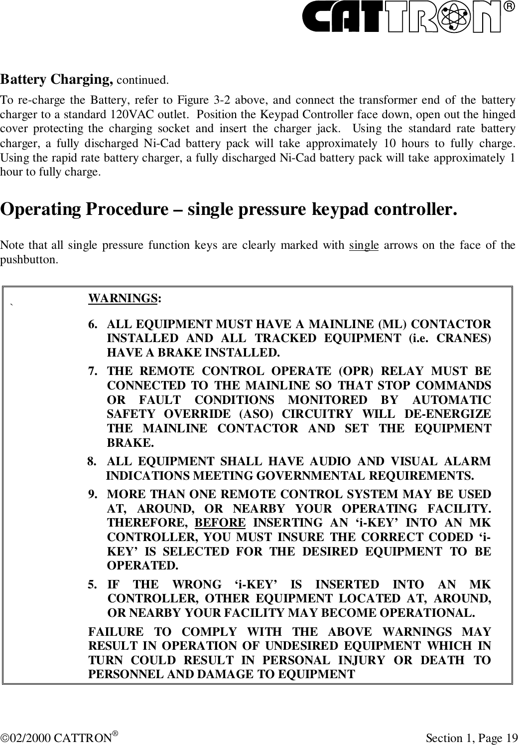 R02/2000 CATTRON® Section 1, Page 19Battery Charging, continued.To re-charge the Battery, refer to Figure 3-2 above, and connect the transformer end of the batterycharger to a standard 120VAC outlet.  Position the Keypad Controller face down, open out the hingedcover protecting the charging socket and insert the charger jack.  Using the standard rate batterycharger, a fully discharged Ni-Cad battery pack will take approximately 10 hours to fully charge.Using the rapid rate battery charger, a fully discharged Ni-Cad battery pack will take approximately 1hour to fully charge.Operating Procedure – single pressure keypad controller.Note that all single pressure function keys are clearly marked with single arrows on the face of thepushbutton.`WARNINGS:6. ALL EQUIPMENT MUST HAVE A MAINLINE (ML) CONTACTORINSTALLED AND ALL TRACKED EQUIPMENT (i.e. CRANES)HAVE A BRAKE INSTALLED.7. THE REMOTE CONTROL OPERATE (OPR) RELAY MUST BECONNECTED TO THE MAINLINE SO THAT STOP COMMANDSOR FAULT CONDITIONS MONITORED BY AUTOMATICSAFETY OVERRIDE (ASO) CIRCUITRY WILL DE-ENERGIZETHE MAINLINE CONTACTOR AND SET THE EQUIPMENTBRAKE.8. ALL EQUIPMENT SHALL HAVE AUDIO AND VISUAL ALARMINDICATIONS MEETING GOVERNMENTAL REQUIREMENTS.9. MORE THAN ONE REMOTE CONTROL SYSTEM MAY BE USEDAT, AROUND, OR NEARBY YOUR OPERATING FACILITY.THEREFORE, BEFORE INSERTING AN ‘i-KEY’ INTO AN MKCONTROLLER, YOU MUST INSURE THE CORRECT CODED ‘i-KEY’ IS SELECTED FOR THE DESIRED EQUIPMENT TO BEOPERATED.5. IF THE WRONG ‘i-KEY’ IS INSERTED INTO AN MKCONTROLLER, OTHER EQUIPMENT LOCATED AT, AROUND,OR NEARBY YOUR FACILITY MAY BECOME OPERATIONAL.FAILURE TO COMPLY WITH THE ABOVE WARNINGS MAYRESULT IN OPERATION OF UNDESIRED EQUIPMENT WHICH INTURN COULD RESULT IN PERSONAL INJURY OR DEATH TOPERSONNEL AND DAMAGE TO EQUIPMENT