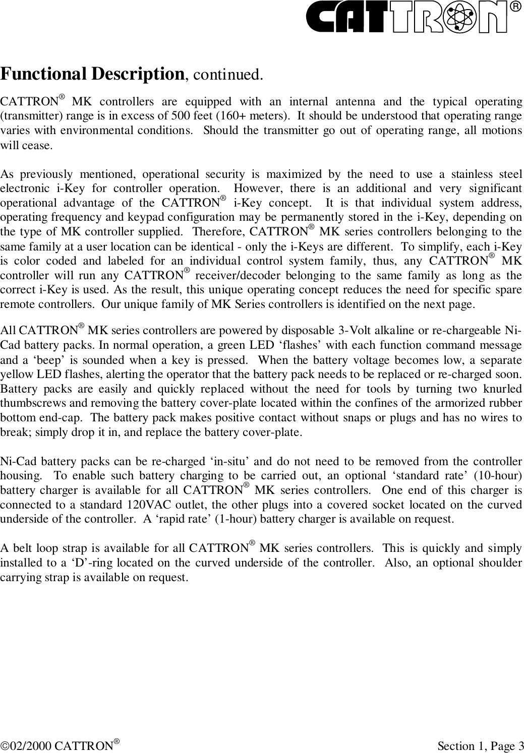 R02/2000 CATTRON® Section 1, Page 3Functional Description, continued.CATTRON®  MK controllers are equipped with an internal antenna and the typical operating(transmitter) range is in excess of 500 feet (160+ meters).  It should be understood that operating rangevaries with environmental conditions.  Should the transmitter go out of operating range, all motionswill cease.As previously mentioned, operational security is maximized by the need to use a stainless steelelectronic i-Key for controller operation.  However, there is an additional and very significantoperational advantage of the CATTRON® i-Key concept.  It is that individual system address,operating frequency and keypad configuration may be permanently stored in the i-Key, depending onthe type of MK controller supplied.  Therefore, CATTRON® MK series controllers belonging to thesame family at a user location can be identical - only the i-Keys are different.  To simplify, each i-Keyis color coded and labeled for an individual control system family, thus, any CATTRON® MKcontroller will run any CATTRON® receiver/decoder belonging to the same family as long as thecorrect i-Key is used. As the result, this unique operating concept reduces the need for specific spareremote controllers.  Our unique family of MK Series controllers is identified on the next page.All CATTRON® MK series controllers are powered by disposable 3-Volt alkaline or re-chargeable Ni-Cad battery packs. In normal operation, a green LED ‘flashes’ with each function command messageand a ‘beep’ is sounded when a key is pressed.  When the battery voltage becomes low, a separateyellow LED flashes, alerting the operator that the battery pack needs to be replaced or re-charged soon.Battery packs are easily and quickly replaced without the need for tools by turning two knurledthumbscrews and removing the battery cover-plate located within the confines of the armorized rubberbottom end-cap.  The battery pack makes positive contact without snaps or plugs and has no wires tobreak; simply drop it in, and replace the battery cover-plate.Ni-Cad battery packs can be re-charged ‘in-situ’ and do not need to be removed from the controllerhousing.  To enable such battery charging to be carried out, an optional ‘standard rate’ (10-hour)battery charger is available for all CATTRON® MK series controllers.  One end of this charger isconnected to a standard 120VAC outlet, the other plugs into a covered socket located on the curvedunderside of the controller.  A ‘rapid rate’ (1-hour) battery charger is available on request.A belt loop strap is available for all CATTRON® MK series controllers.  This is quickly and simplyinstalled to a ‘D’-ring located on the curved underside of the controller.  Also, an optional shouldercarrying strap is available on request.