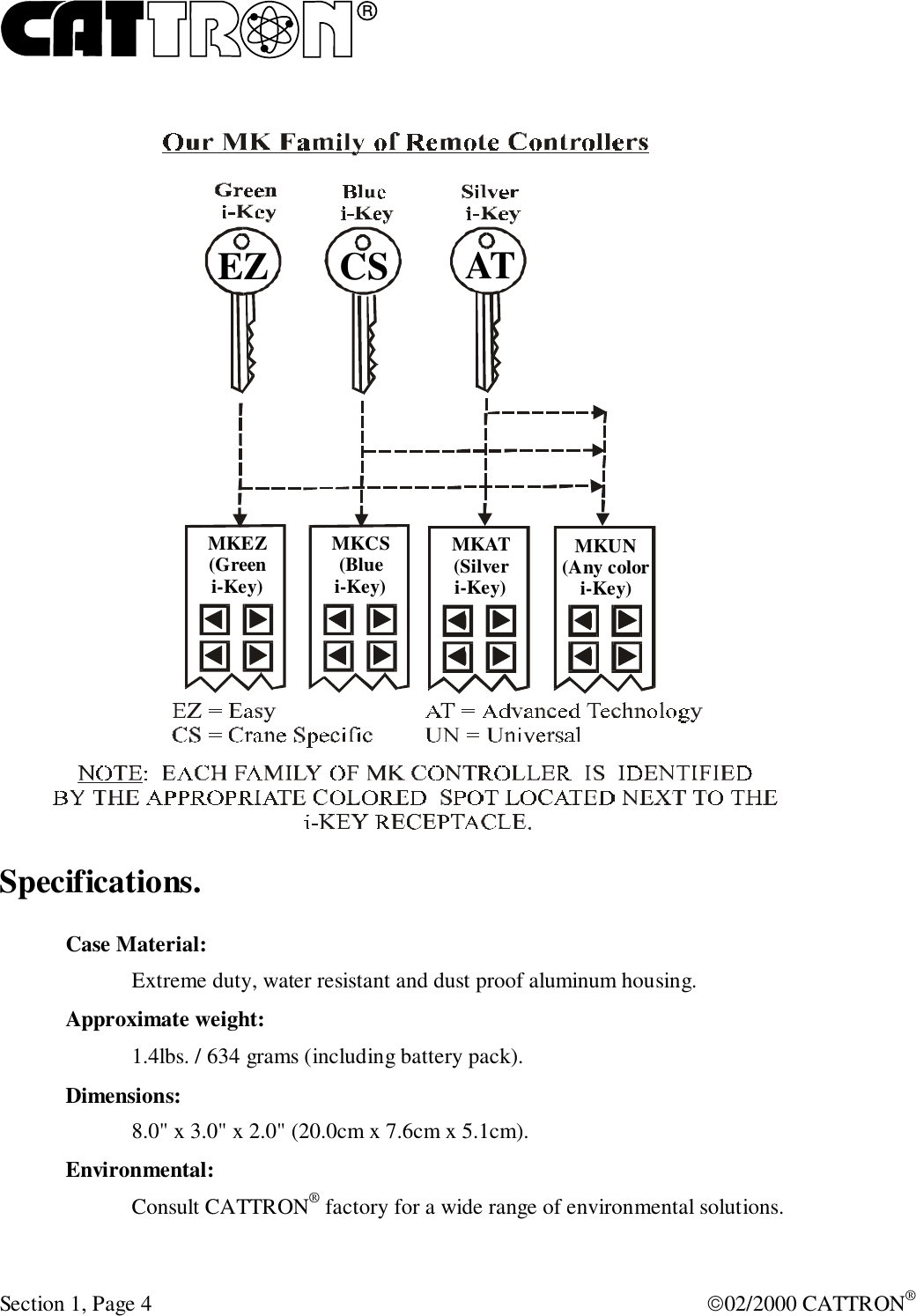 RSection 1, Page 4 02/2000 CATTRON®Specifications.Case Material:Extreme duty, water resistant and dust proof aluminum housing.Approximate weight:1.4lbs. / 634 grams (including battery pack).Dimensions:8.0&quot; x 3.0&quot; x 2.0&quot; (20.0cm x 7.6cm x 5.1cm).Environmental:Consult CATTRON® factory for a wide range of environmental solutions.EZ CS ATMKEZ(Greeni-Key)MKCS(Bluei-Key)MKUN(Any colori-Key)MKAT(Silveri-Key)