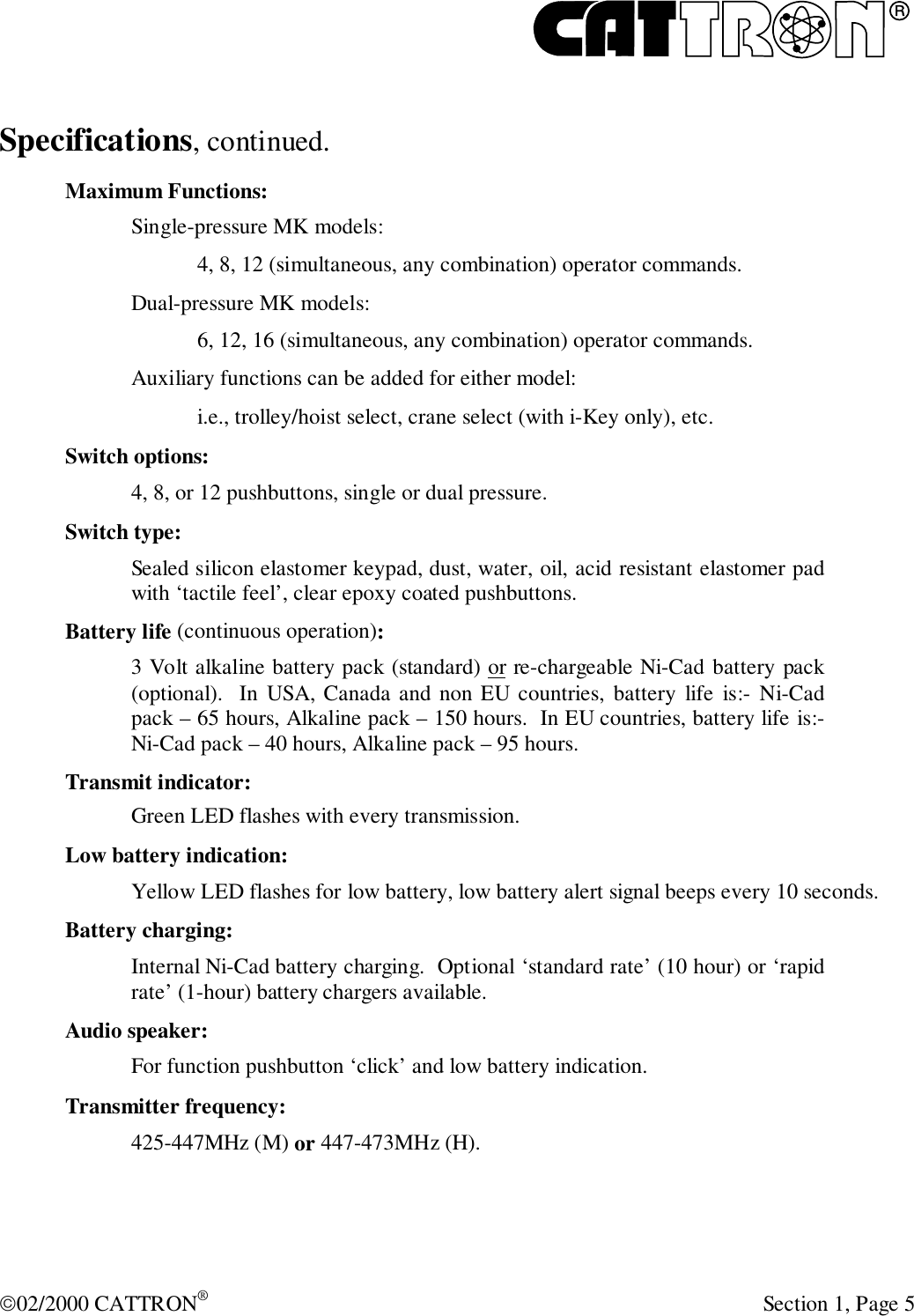 R02/2000 CATTRON® Section 1, Page 5Specifications, continued.Maximum Functions:Single-pressure MK models:4, 8, 12 (simultaneous, any combination) operator commands.Dual-pressure MK models:6, 12, 16 (simultaneous, any combination) operator commands.Auxiliary functions can be added for either model:i.e., trolley/hoist select, crane select (with i-Key only), etc.Switch options:4, 8, or 12 pushbuttons, single or dual pressure.Switch type:Sealed silicon elastomer keypad, dust, water, oil, acid resistant elastomer padwith ‘tactile feel’, clear epoxy coated pushbuttons.Battery life (continuous operation):3 Volt alkaline battery pack (standard) or re-chargeable Ni-Cad battery pack(optional).  In USA, Canada and non EU countries, battery life is:- Ni-Cadpack – 65 hours, Alkaline pack – 150 hours.  In EU countries, battery life is:-Ni-Cad pack – 40 hours, Alkaline pack – 95 hours.Transmit indicator:Green LED flashes with every transmission.Low battery indication:Yellow LED flashes for low battery, low battery alert signal beeps every 10 seconds.Battery charging:Internal Ni-Cad battery charging.  Optional ‘standard rate’ (10 hour) or ‘rapidrate’ (1-hour) battery chargers available.Audio speaker:For function pushbutton ‘click’ and low battery indication.Transmitter frequency:425-447MHz (M) or 447-473MHz (H).