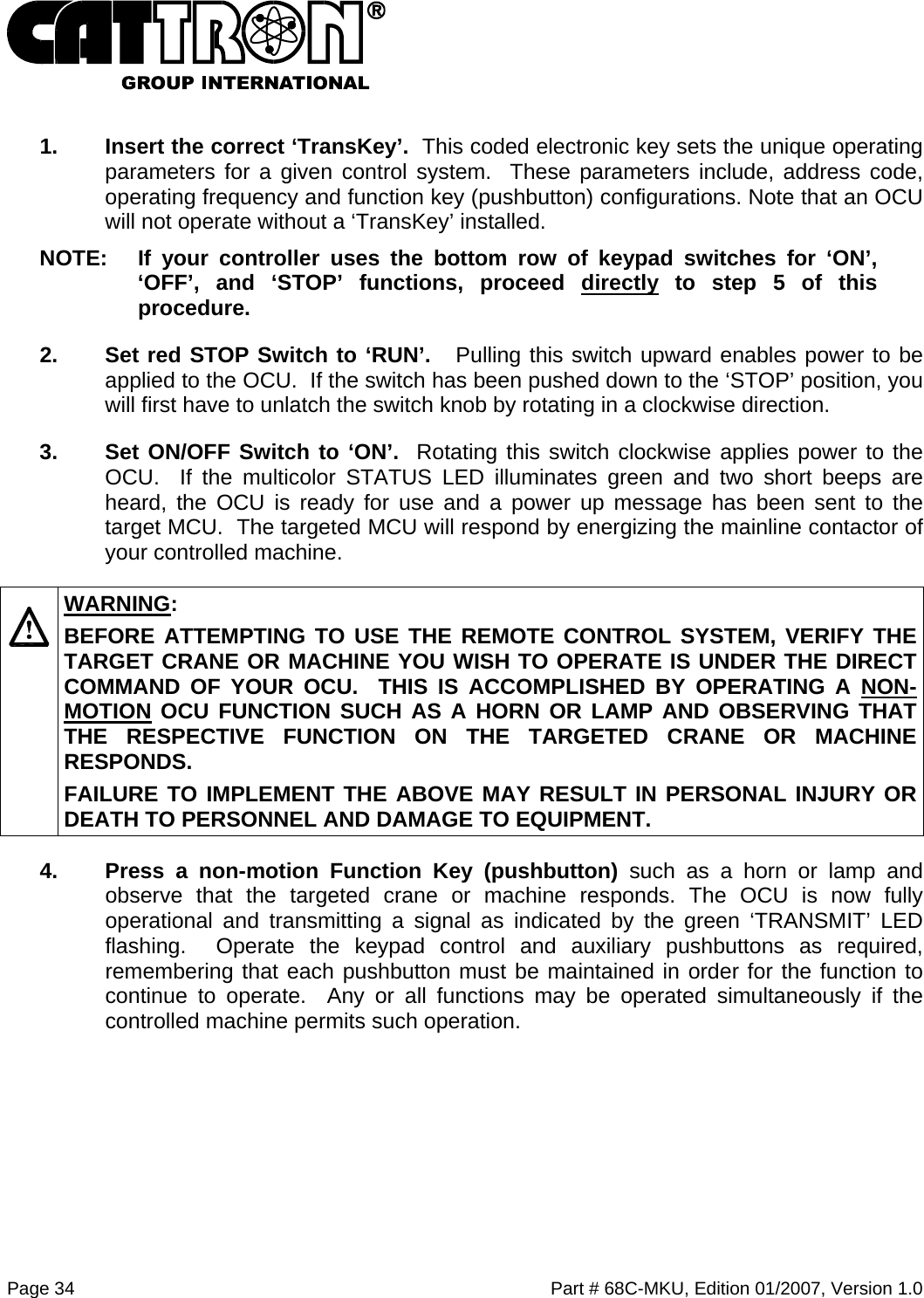  Page 34    Part # 68C-MKU, Edition 01/2007, Version 1.0   1.  Insert the correct ‘TransKey’.  This coded electronic key sets the unique operating parameters for a given control system.  These parameters include, address code, operating frequency and function key (pushbutton) configurations. Note that an OCU will not operate without a ‘TransKey’ installed. NOTE:  If your controller uses the bottom row of keypad switches for ‘ON’, ‘OFF’, and ‘STOP’ functions, proceed directly to step 5 of this procedure.  2.  Set red STOP Switch to ‘RUN’.   Pulling this switch upward enables power to be applied to the OCU.  If the switch has been pushed down to the ‘STOP’ position, you will first have to unlatch the switch knob by rotating in a clockwise direction. 3.  Set ON/OFF Switch to ‘ON’.  Rotating this switch clockwise applies power to the OCU.  If the multicolor STATUS LED illuminates green and two short beeps are heard, the OCU is ready for use and a power up message has been sent to the target MCU.  The targeted MCU will respond by energizing the mainline contactor of your controlled machine.   WARNING: BEFORE ATTEMPTING TO USE THE REMOTE CONTROL SYSTEM, VERIFY THE TARGET CRANE OR MACHINE YOU WISH TO OPERATE IS UNDER THE DIRECT COMMAND OF YOUR OCU.  THIS IS ACCOMPLISHED BY OPERATING A NON-MOTION OCU FUNCTION SUCH AS A HORN OR LAMP AND OBSERVING THAT THE RESPECTIVE FUNCTION ON THE TARGETED CRANE OR MACHINE RESPONDS. FAILURE TO IMPLEMENT THE ABOVE MAY RESULT IN PERSONAL INJURY OR DEATH TO PERSONNEL AND DAMAGE TO EQUIPMENT. 4.  Press a non-motion Function Key (pushbutton) such as a horn or lamp and observe that the targeted crane or machine responds. The OCU is now fully operational and transmitting a signal as indicated by the green ‘TRANSMIT’ LED flashing.  Operate the keypad control and auxiliary pushbuttons as required, remembering that each pushbutton must be maintained in order for the function to continue to operate.  Any or all functions may be operated simultaneously if the controlled machine permits such operation. 