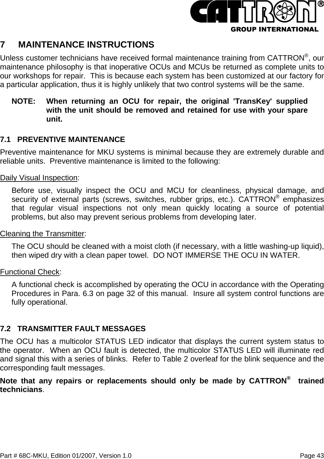  Part # 68C-MKU, Edition 01/2007, Version 1.0  Page 43   7  MAINTENANCE INSTRUCTIONS  Unless customer technicians have received formal maintenance training from CATTRON®, our maintenance philosophy is that inoperative OCUs and MCUs be returned as complete units to our workshops for repair.  This is because each system has been customized at our factory for a particular application, thus it is highly unlikely that two control systems will be the same.     NOTE:  When returning an OCU for repair, the original &apos;TransKey&apos; supplied with the unit should be removed and retained for use with your spare unit. 7.1 PREVENTIVE MAINTENANCE Preventive maintenance for MKU systems is minimal because they are extremely durable and reliable units.  Preventive maintenance is limited to the following: Daily Visual Inspection: Before use, visually inspect the OCU and MCU for cleanliness, physical damage, and security of external parts (screws, switches, rubber grips, etc.). CATTRON® emphasizes that regular visual inspections not only mean quickly locating a source of potential problems, but also may prevent serious problems from developing later. Cleaning the Transmitter: The OCU should be cleaned with a moist cloth (if necessary, with a little washing-up liquid), then wiped dry with a clean paper towel.  DO NOT IMMERSE THE OCU IN WATER. Functional Check:   A functional check is accomplished by operating the OCU in accordance with the Operating Procedures in Para. 6.3 on page 32 of this manual.  Insure all system control functions are fully operational.  7.2  TRANSMITTER FAULT MESSAGES The OCU has a multicolor STATUS LED indicator that displays the current system status to the operator.  When an OCU fault is detected, the multicolor STATUS LED will illuminate red and signal this with a series of blinks.  Refer to Table 2 overleaf for the blink sequence and the corresponding fault messages.  Note that any repairs or replacements should only be made by CATTRON®  trained technicians. 