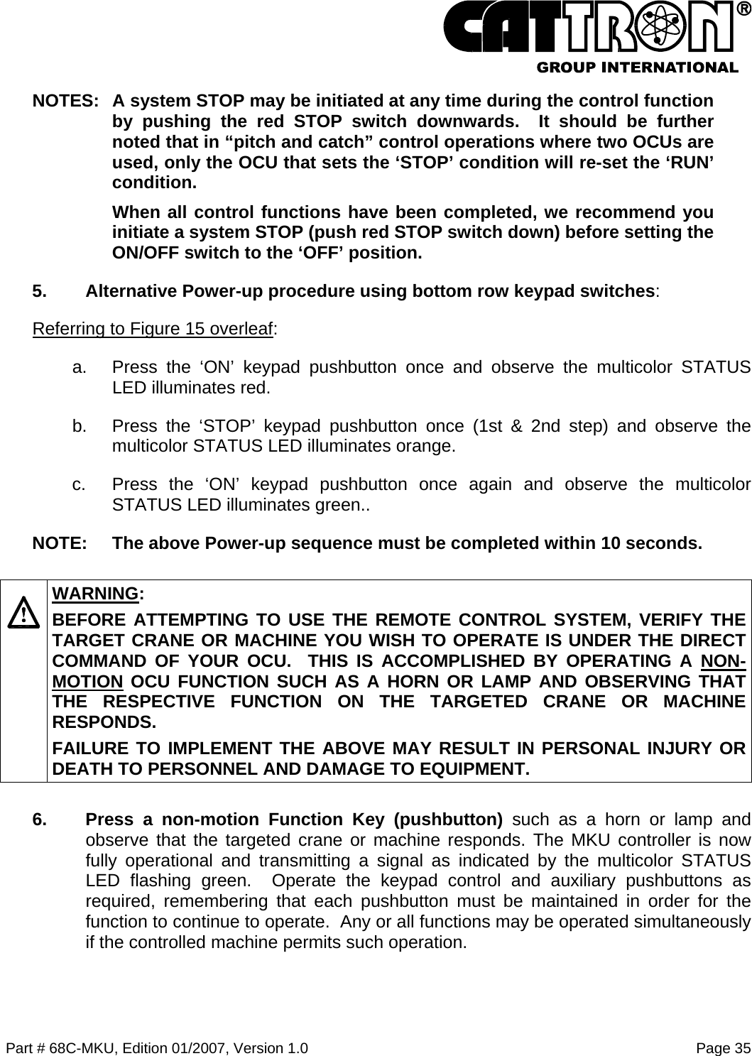  Part # 68C-MKU, Edition 01/2007, Version 1.0  Page 35   NOTES:  A system STOP may be initiated at any time during the control function by pushing the red STOP switch downwards.  It should be further noted that in “pitch and catch” control operations where two OCUs are used, only the OCU that sets the ‘STOP’ condition will re-set the ‘RUN’ condition.   When all control functions have been completed, we recommend you initiate a system STOP (push red STOP switch down) before setting the ON/OFF switch to the ‘OFF’ position.   5.  Alternative Power-up procedure using bottom row keypad switches: Referring to Figure 15 overleaf: a.  Press the ‘ON’ keypad pushbutton once and observe the multicolor STATUS LED illuminates red.  b.  Press the ‘STOP’ keypad pushbutton once (1st &amp; 2nd step) and observe the multicolor STATUS LED illuminates orange. c.  Press the ‘ON’ keypad pushbutton once again and observe the multicolor STATUS LED illuminates green..  NOTE:  The above Power-up sequence must be completed within 10 seconds.   WARNING: BEFORE ATTEMPTING TO USE THE REMOTE CONTROL SYSTEM, VERIFY THE TARGET CRANE OR MACHINE YOU WISH TO OPERATE IS UNDER THE DIRECT COMMAND OF YOUR OCU.  THIS IS ACCOMPLISHED BY OPERATING A NON-MOTION OCU FUNCTION SUCH AS A HORN OR LAMP AND OBSERVING THAT THE RESPECTIVE FUNCTION ON THE TARGETED CRANE OR MACHINE RESPONDS. FAILURE TO IMPLEMENT THE ABOVE MAY RESULT IN PERSONAL INJURY OR DEATH TO PERSONNEL AND DAMAGE TO EQUIPMENT. 6.  Press a non-motion Function Key (pushbutton) such as a horn or lamp and observe that the targeted crane or machine responds. The MKU controller is now fully operational and transmitting a signal as indicated by the multicolor STATUS LED flashing green.  Operate the keypad control and auxiliary pushbuttons as required, remembering that each pushbutton must be maintained in order for the function to continue to operate.  Any or all functions may be operated simultaneously if the controlled machine permits such operation. 