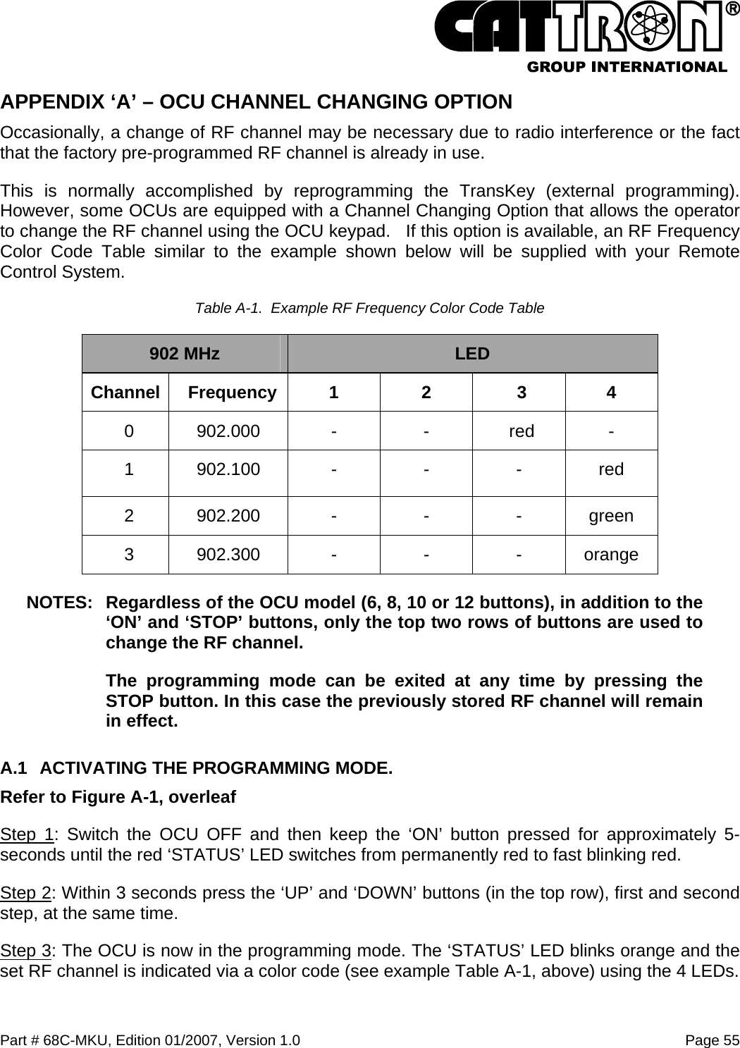  Part # 68C-MKU, Edition 01/2007, Version 1.0  Page 55   APPENDIX ‘A’ – OCU CHANNEL CHANGING OPTION Occasionally, a change of RF channel may be necessary due to radio interference or the fact that the factory pre-programmed RF channel is already in use.  This is normally accomplished by reprogramming the TransKey (external programming).  However, some OCUs are equipped with a Channel Changing Option that allows the operator to change the RF channel using the OCU keypad.   If this option is available, an RF Frequency Color Code Table similar to the example shown below will be supplied with your Remote Control System. Table A-1.  Example RF Frequency Color Code Table 902 MHz  LED Channel Frequency  1  2  3  4 0 902.000 - - red - 1 902.100 - - - red 2 902.200 - - - green 3 902.300 - - - orange NOTES:  Regardless of the OCU model (6, 8, 10 or 12 buttons), in addition to the ‘ON’ and ‘STOP’ buttons, only the top two rows of buttons are used to change the RF channel.   The programming mode can be exited at any time by pressing the STOP button. In this case the previously stored RF channel will remain in effect. A.1  ACTIVATING THE PROGRAMMING MODE. Refer to Figure A-1, overleaf Step 1: Switch the OCU OFF and then keep the ‘ON’ button pressed for approximately 5-seconds until the red ‘STATUS’ LED switches from permanently red to fast blinking red. Step 2: Within 3 seconds press the ‘UP’ and ‘DOWN’ buttons (in the top row), first and second step, at the same time. Step 3: The OCU is now in the programming mode. The ‘STATUS’ LED blinks orange and the set RF channel is indicated via a color code (see example Table A-1, above) using the 4 LEDs. 