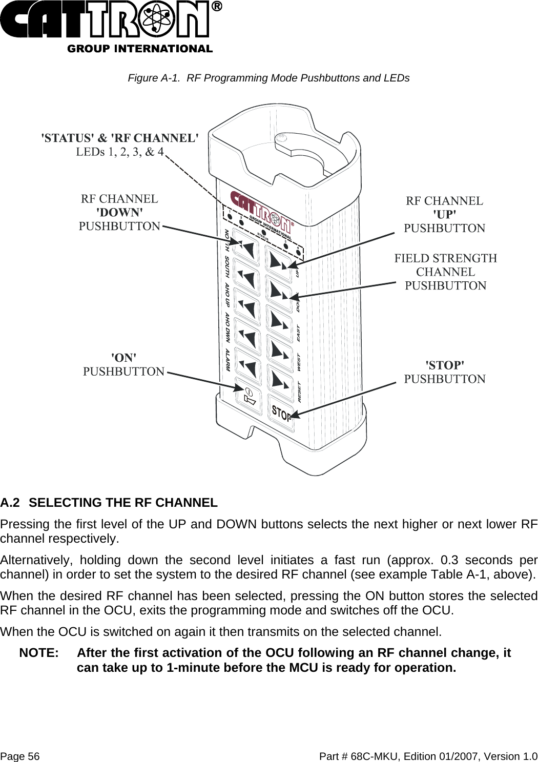  Page 56    Part # 68C-MKU, Edition 01/2007, Version 1.0 Figure A-1.  RF Programming Mode Pushbuttons and LEDs  A.2  SELECTING THE RF CHANNEL Pressing the first level of the UP and DOWN buttons selects the next higher or next lower RF channel respectively. Alternatively, holding down the second level initiates a fast run (approx. 0.3 seconds per channel) in order to set the system to the desired RF channel (see example Table A-1, above). When the desired RF channel has been selected, pressing the ON button stores the selected RF channel in the OCU, exits the programming mode and switches off the OCU. When the OCU is switched on again it then transmits on the selected channel. NOTE:  After the first activation of the OCU following an RF channel change, it can take up to 1-minute before the MCU is ready for operation. 
