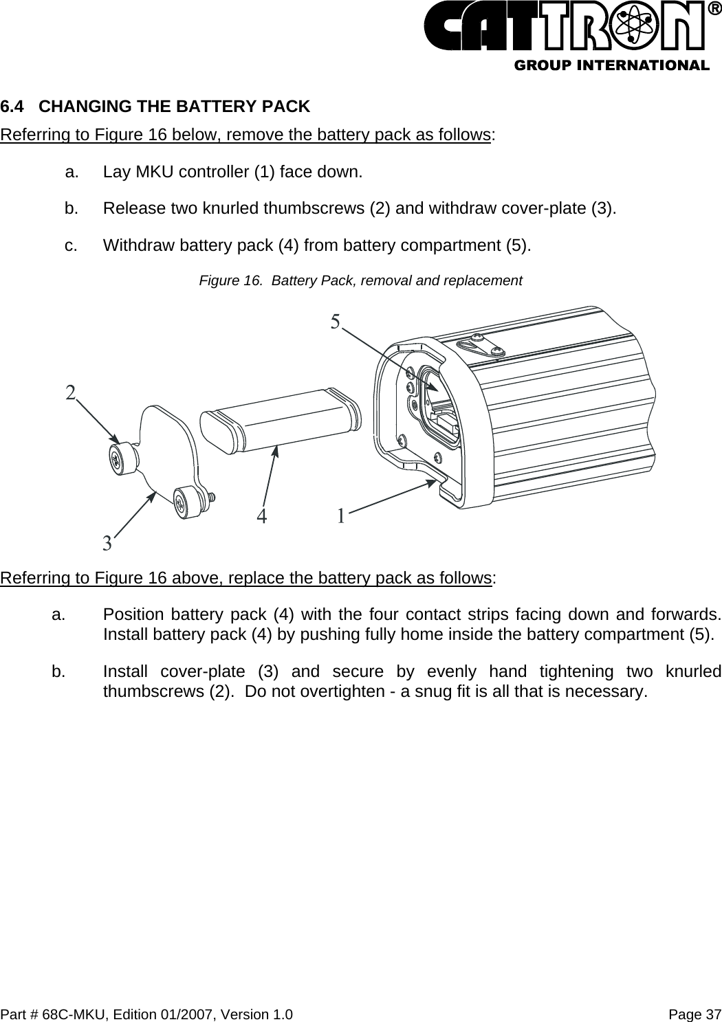  Part # 68C-MKU, Edition 01/2007, Version 1.0  Page 37   6.4  CHANGING THE BATTERY PACK Referring to Figure 16 below, remove the battery pack as follows: a.  Lay MKU controller (1) face down. b.  Release two knurled thumbscrews (2) and withdraw cover-plate (3). c.  Withdraw battery pack (4) from battery compartment (5). Figure 16.  Battery Pack, removal and replacement  Referring to Figure 16 above, replace the battery pack as follows: a.  Position battery pack (4) with the four contact strips facing down and forwards. Install battery pack (4) by pushing fully home inside the battery compartment (5). b.  Install cover-plate (3) and secure by evenly hand tightening two knurled thumbscrews (2).  Do not overtighten - a snug fit is all that is necessary.  