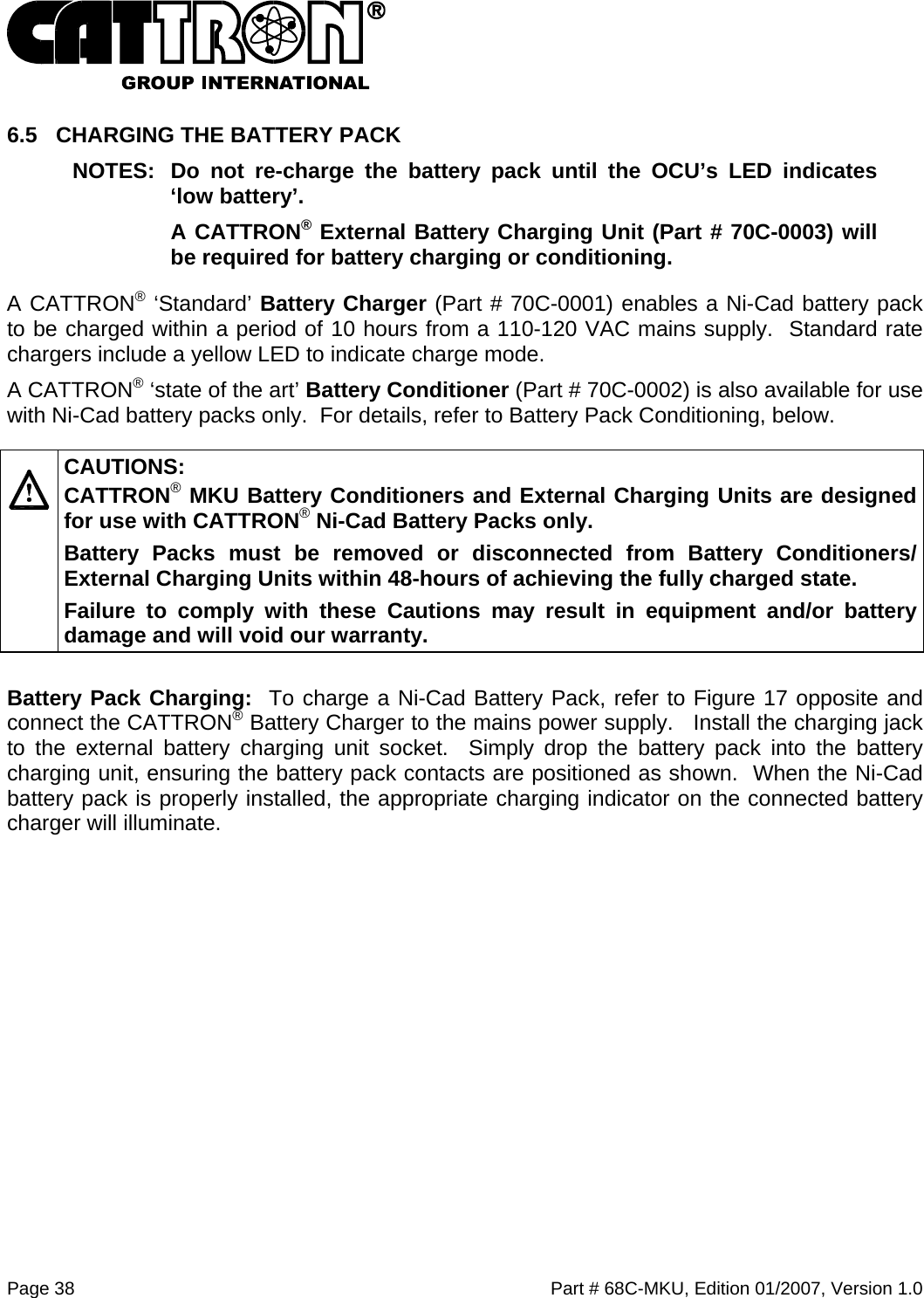  Page 38    Part # 68C-MKU, Edition 01/2007, Version 1.0 6.5  CHARGING THE BATTERY PACK NOTES:  Do not re-charge the battery pack until the OCU’s LED indicates ‘low battery’.  A CATTRON® External Battery Charging Unit (Part # 70C-0003) will be required for battery charging or conditioning.   A CATTRON® ‘Standard’ Battery Charger (Part # 70C-0001) enables a Ni-Cad battery pack to be charged within a period of 10 hours from a 110-120 VAC mains supply.  Standard rate chargers include a yellow LED to indicate charge mode. A CATTRON® ‘state of the art’ Battery Conditioner (Part # 70C-0002) is also available for use with Ni-Cad battery packs only.  For details, refer to Battery Pack Conditioning, below.   CAUTIONS: CATTRON® MKU Battery Conditioners and External Charging Units are designed for use with CATTRON® Ni-Cad Battery Packs only.   Battery Packs must be removed or disconnected from Battery Conditioners/ External Charging Units within 48-hours of achieving the fully charged state.   Failure to comply with these Cautions may result in equipment and/or battery damage and will void our warranty.   Battery Pack Charging:  To charge a Ni-Cad Battery Pack, refer to Figure 17 opposite and connect the CATTRON® Battery Charger to the mains power supply.   Install the charging jack to the external battery charging unit socket.  Simply drop the battery pack into the battery charging unit, ensuring the battery pack contacts are positioned as shown.  When the Ni-Cad battery pack is properly installed, the appropriate charging indicator on the connected battery charger will illuminate. 