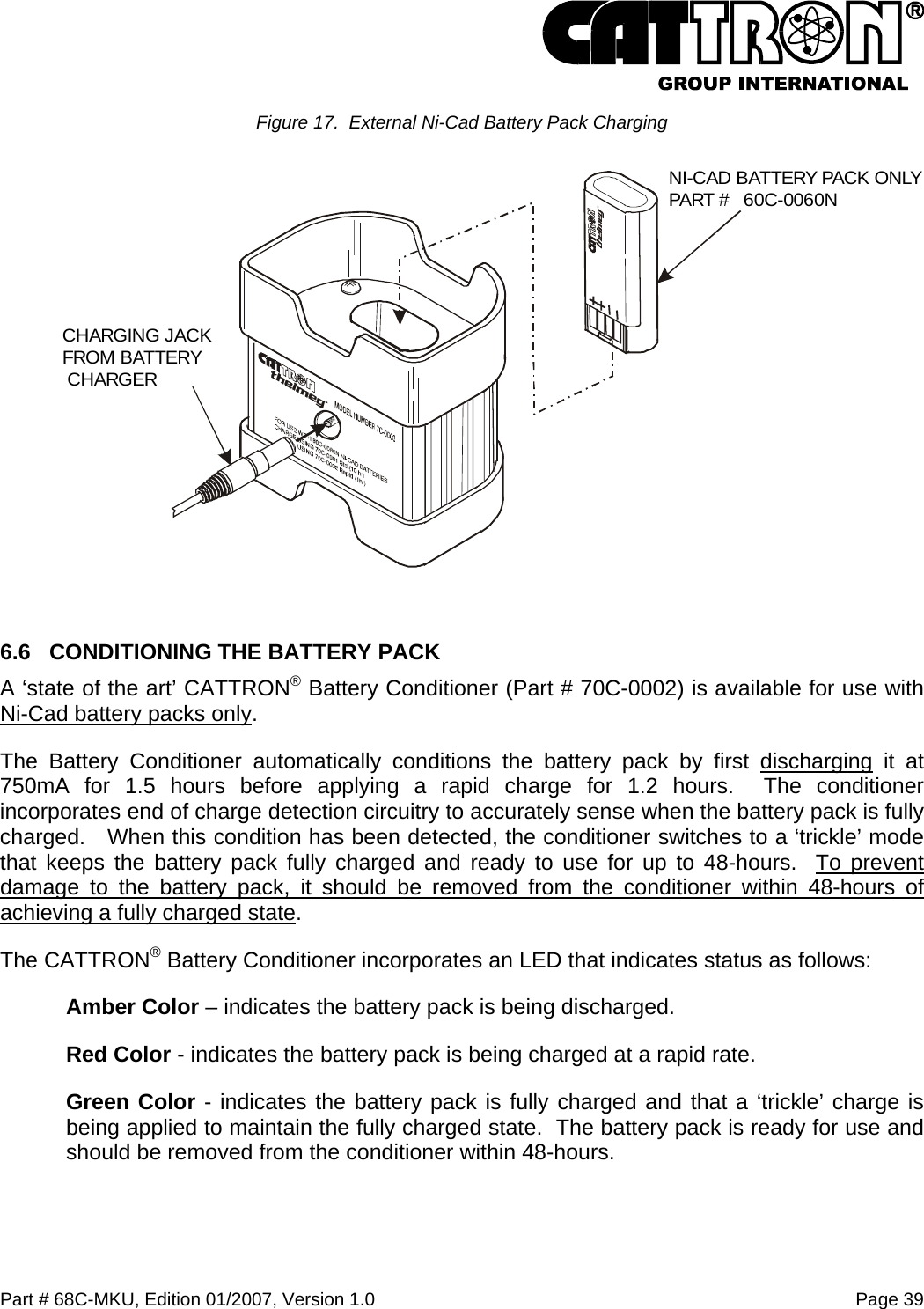  Part # 68C-MKU, Edition 01/2007, Version 1.0  Page 39   Figure 17.  External Ni-Cad Battery Pack Charging  6.6  CONDITIONING THE BATTERY PACK A ‘state of the art’ CATTRON® Battery Conditioner (Part # 70C-0002) is available for use with Ni-Cad battery packs only.   The Battery Conditioner automatically conditions the battery pack by first discharging it at 750mA for 1.5 hours before applying a rapid charge for 1.2 hours.  The conditioner incorporates end of charge detection circuitry to accurately sense when the battery pack is fully charged.   When this condition has been detected, the conditioner switches to a ‘trickle’ mode that keeps the battery pack fully charged and ready to use for up to 48-hours.  To prevent damage to the battery pack, it should be removed from the conditioner within 48-hours of achieving a fully charged state. The CATTRON® Battery Conditioner incorporates an LED that indicates status as follows: Amber Color – indicates the battery pack is being discharged. Red Color - indicates the battery pack is being charged at a rapid rate. Green Color - indicates the battery pack is fully charged and that a ‘trickle’ charge is being applied to maintain the fully charged state.  The battery pack is ready for use and should be removed from the conditioner within 48-hours. CHARGING JACKFROM BATTERY CHARGERNI-CAD BATTERY PACK ONLYPART #   60C-0060N