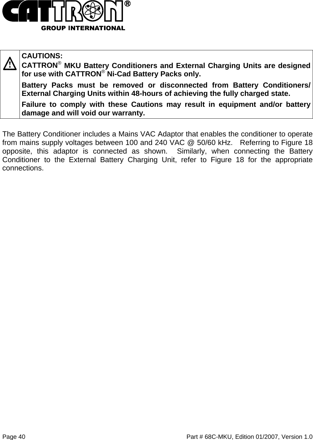  Page 40    Part # 68C-MKU, Edition 01/2007, Version 1.0    CAUTIONS: CATTRON® MKU Battery Conditioners and External Charging Units are designed for use with CATTRON® Ni-Cad Battery Packs only.   Battery Packs must be removed or disconnected from Battery Conditioners/ External Charging Units within 48-hours of achieving the fully charged state.   Failure to comply with these Cautions may result in equipment and/or battery damage and will void our warranty.   The Battery Conditioner includes a Mains VAC Adaptor that enables the conditioner to operate from mains supply voltages between 100 and 240 VAC @ 50/60 kHz.   Referring to Figure 18 opposite, this adaptor is connected as shown.  Similarly, when connecting the Battery Conditioner to the External Battery Charging Unit, refer to Figure 18 for the appropriate connections.    