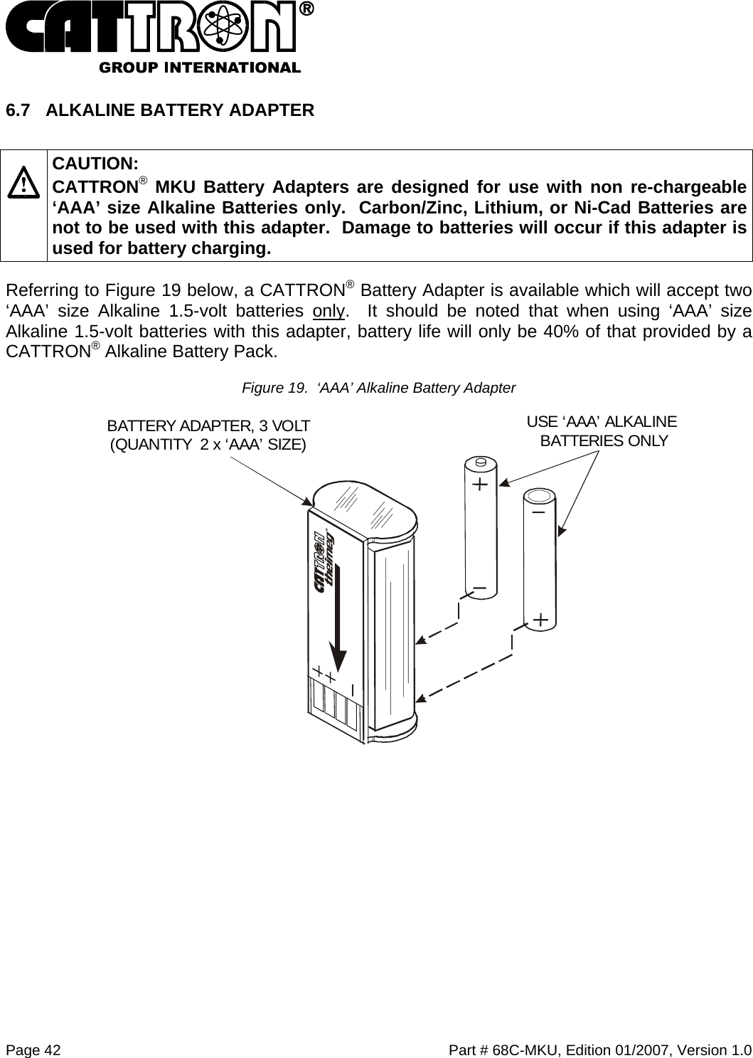  Page 42    Part # 68C-MKU, Edition 01/2007, Version 1.0 6.7  ALKALINE BATTERY ADAPTER    CAUTION: CATTRON® MKU Battery Adapters are designed for use with non re-chargeable ‘AAA’ size Alkaline Batteries only.  Carbon/Zinc, Lithium, or Ni-Cad Batteries are not to be used with this adapter.  Damage to batteries will occur if this adapter is used for battery charging. Referring to Figure 19 below, a CATTRON® Battery Adapter is available which will accept two ‘AAA’ size Alkaline 1.5-volt batteries only.  It should be noted that when using ‘AAA’ size Alkaline 1.5-volt batteries with this adapter, battery life will only be 40% of that provided by a CATTRON® Alkaline Battery Pack.  Figure 19.  ‘AAA’ Alkaline Battery Adapter   USE ‘AAA’ ALKALINE BATTERIES ONLYBATTERY ADAPTER, 3 VOLT(QUANTITY  2 x ‘AAA’ SIZE) 